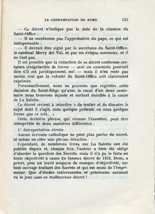 LA CONDAMNATION DE ROME 125
- Ce décret n'indique pas la date de la réunion du
Saint-Office ;
- Il ne mentionne pas l'approbation du pape, ce qui est
indispensable ;
- Il devrait être signé par le secrétaire du Saint-Office,
le cardinal Merry del Val, et par un évêque assesseur, et il
ne l'est pas.
Il est possible que la rédaction de ce décret contienne cer-
taines irrégularités de forme - seul un canoniste pourrait
dire s'il est juridiquement nul - mais il n'en reste pas
moins vrai que la volonté du Saint-Office soit clairement
exprimée.
Personnellement, nous ne pouvons que regretter cette
décision du Saint-Siège qu'avec le recul d'un demi cente-
naire nous trouvons injuste et surtout nuisible à la cause
de La Salette.
Ce décret revient à interdire « de traiter et de discuter le
sujet dont il s'agit, sous quelque prétexte ou sous quelque
forme que ce soit... »
Cette dernière phrase, qui résume l'essentiel, peut être
interprêtée de deux manières différentes :
1° Interprétation étroite
Aucun écrivain catholique ne peut plus parler du secret,
ni même en citer une phrase détachée.
Cependant, de nombreux livres sur La Salette ont été
publiés depuis et, chaque fois, l'auteur a bien été obligé
d'aborder la question des Secrets, mais il n'a pu le faire en
toute objectivité à cause du fameux décret de 1915. Donc, a
priori, pèse un lourd soupçon de manque d'objectivité, sur
tout ouvrage traitant des Secrets et qui est muni de l'impri-
matur. Que d'études intéressantes et précieuses auraient
vu le jour sans ce malheureux décret !
 