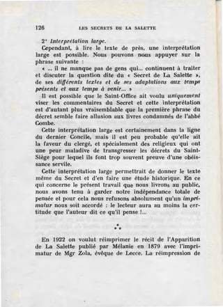 126 LES SECRETS DE LA SALETTE
2° Interprétation large.
Cependant, à lire le texte de près, une interprétation
large est possible. Nous pouvons no,us appuyer sur la
phrase suivante :
« ••• il ne manque pas de gens qui... continuent à traiter
et discuter la question dite du « Secret de La Salette >,
de ses différents textes et de ses adaptations aux tempS
pré.';ents e't aux temps à venir... $
Il est possible que le Saint-Office ait voulu un'iquement
viser les commentaires du Secret et cette interprétation
est d'autant plus vraisemblable que la première phrase du
décret semble faire allusion aux livres condamnés de l'abbé
Combe.
Cette interprétation large est certainement dans la ligne
du dernier Concile, mais il est peu probable qu'elle ait
la faveur du clergé, et spécialement des religieux qui ont
une peur maladive de transgresser les décrets du Saint-
Siège pour lequel ils font trop souvent preuve d'une obéis-
sance servile.
Cette interprétation large permettrait de donner le texte
même du Secret et d'en faire une étude historique. En ce
qui concerne le présent travail que nous livrons au public,
nous avons tenu à garder notre indépendance totale de
pensée et pour cela nous refusons .absolument qu'un impri-
matur nous soit accordé : le lecteur aura au moins la cer-
titude que l'auteur dit ce qu'il pense !...
** *
En 1922 on voulut réimprimer le récit de l'Apparition
de La Salette publié par Mélanie en 1879 avec l'impri-
matur de Mgr Zola, évêque de Lecce. La réimpression de
 