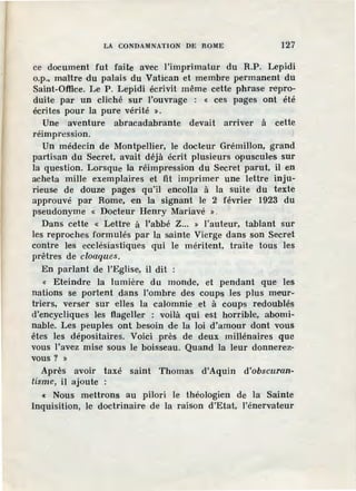 LA CONDAMNATION DE ROME 127
ce document fut faite avec l'imprimatur du R.P. Lepidi
o.p., maître du palais du Vatican et membre permanent du
Saint-Office. Le P. Lepidi écrivit même cette phrase repro-
duite par un cliché sur l'ouvrage : < ces pages ont été
écrites pour la pure vérité ».
Une aventure abracadabrante devait arriver à cette
réimpression.
Un médecin de Montpellier, le docteur Grémillon, grand
partisan du Secret, avait déjà écrit plusieurs opuscules sur
la question. Lorsque l.a réimpression du Secret parut, il en
acheta mille exemplaires et fit imprimer une lettre inju-
rieuse de douze pages qu'il encolla à la suite du texte
approuvé par Rome, en la signant le 2 février 1923 du
pseudonyme « Docteur Henry Mariavé » .
Dans cette « Lettre à l'abbé Z... » l'auteur, tablant sur
les reproches formulés par la sainte Vierge dans son Secret
contre les ecclésiastiques qui le méritent, traite tous les
prêtres de cloaques.
En parlant de l'Eglise, il dit :
« Eteindre la lumière du monde, et pendant que les
nations se portent dans l'ombre des coups les plus meur-
triers, verser sur ·elles la calomnie et à coups redoublés
d'encycliques les flageller : voilà qui est horrible, abomi-
nable. Les peuples ont besoin de la loi d'amour dont vous
êtes les dépositaires. Voici près de deux millénaires que
vous l'avez mise sous le boisseau. Quand la leur donnerez-
vous? »
Après avoir taxé saint Thomas d'Aquin d'obscuran-
tisme, il ajoute :
« Nous mettrons au pilori le théologien de la Sainte
Inquisition, le doctrinaire de la raison d'Etat, I'énervateur
 