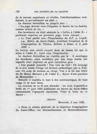 128 LES SECRETS DE LA SALETTE
de la _morale supérieure et révélée, l'intellectualisme mal-
faisant, le pervertisseur en chef. »
Le docteur Grémillon v;a jusqu'à dire :
« Le pape devrait vous l'imposer, le Secret de La Salette,
comme article de foi. »
Ces brochures où était annexée la «Lettre à l'abbé Z... »
portaient imprimé en première page, l'avis suivant :
« Le Tout publié avec ·l'imprimatur du R.P. A. Depidi,
o.p., Maître du Sacré-Palais, Assistant Perpétuel de la
Congrégation de l'index, Délivré à Rome le 6 juin
1922. »
Le lecteur non averti croyait donc de bonne foi que la
lettre à l'abbé Z... avait reÇu l'imprimatur.
Le docteur Grémillon ne s'arrêta pas là : il enveloppa
les brochures ainsi modifiées par une larg·e bande sur
laquelle était imprimé en gros caractères gras :
« Une grande nouvelle ! Une voix du Ciel ! Un message
de la très sainte Vierge est déclaré authentique par le Vati-
can. Un coup de massue au clergé. Voir à la fin une lettre
du Dr Henry Mariavé à M. l'abbé Z..., doyen d'une paroisse
de Montpellier. »
Ensuite il expédia le tout à des ecclésiastiques de tous
rangs et de tous lieux.
La réaction ne se fit pas attendre : les Acta Aspostolicœ
Sedis du 1or juin 1923 publiaient un décret du Saint-Office
condamnant l'opuscule incriminé. Voici le texte de ce
décret :
DÉCRET
Mercredi, 9 mai 1923.
« Dans la séance générale de la Suprême Congrégation
du Saint~Office, les Eminentissimes et Révérendissimes
 