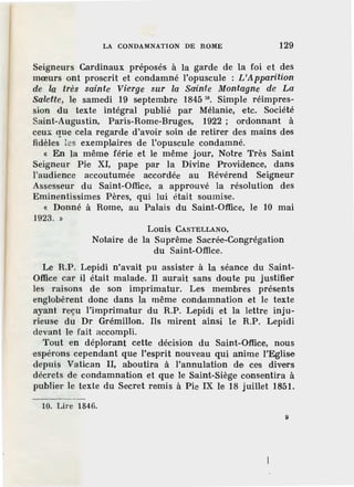 LA CONDAMNATION DE ROME 129
Seigneurs Cardinaux préposés à la garde de la foi et des
mœurs ont proscrit et condamné l'opuscule : L'Apparition
die la très sainte Vierge sur la Sainte Montagne de La
Salette, le samedi 19 septembre 1845 10
• Simple réimpres-
sion du texte intégral publié par Mélanie, etc. Société
Saint-Augustin, Paris-Rome-Bruges, 1922 ; ordonnant à
ceux que cela regarde d'avoir soin de retirer des mains des
fidèles les exemplaires de l'opuscule condamné.
« En la même férie et le même jour, Notre Très Saint
Seigneur Pie XI, pape par la Divine Proviaence, dans
l'audience accoutumée accordée au Révérend Seigneur
Assesseur du Saint-Office, a approuvé la résolution des
Eminentissimes Pères, qui lui était soumise.
« Donné à Rome, au Palais du Saint-Office, le 10 mai
1923. »
Louis CASTELLANO,
Notaire de la Suprême Sacrée-Congrégation
du Saint-Office.
Le R.P. Lepidi n'avait pu assist·er à la séance du Saint-
Office car il était malade. li aurait sans doute pu justifier
les raisons de son imprimatur. Les membres présents
englobèrent donc dans la même condamnation et le texte
ayant reçu l'imprimatur du R.P. Lepidi et la lettre inju-
rieuse du Dr Grémillon. Ils mirent ainsi le R.P. Lepidi
devant le fait accompli.
Tout en déplorant cette décision du Saint-Office, nous
espérons cependant que l'esprit nouveau qui anime l'Eglise
depuis Vatican II, aboutir.a à l'annulation de ces divers
décrets de condamnation et que le Saint-Siège consentira à
publier le texte du Secret remis à Pie IX le 18 juillet 1851.
10. Lire 1846.
g
 