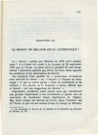 CHAPITRE VII
LE SECRET DE MELANIE EST-IL AUTHENTIQUE?
Le « Secret » publié par Mélanie en 1879 est-il authen-
tique ? A-t-il bien été confié à la voyante le 19 septembre
1846 par la Vierge, ou bien est-il le produit de son imagi-
nation ? Question capitale qui divise en deux clans opposés
les partisans et les adversaires du Secret.
Ces derniers l'ont qualifié de « prétendues révélations
sans autorité ni valeur » où « l'ineptie l'y dispute au men-
songe » et qui ne serait qu'un « tissu de grossièreté et de
sottises ». Un jésuite, le P. Poulard, a même affirmé que
ce Secret « est une suggestion du démon 1
».
Cependant, nombreux aussi furent ceux qui attachèrent
une grande importance à ces révélations et parmi eux on
rencontra de nombreux hauts dignitaires de l'Eglise.
Mgr Zola, évêque du diocèse de Lecce, dans l'extrême sud
de l'Italie, et qui eut un certain temps la charge de Mélanie,
1. La Vauzelle, le Secret de La Salette et le Bulletin du Diocèse
de Reims, p. 23.
 