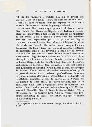 132 LES SECRETS DE LA SALETTE
fut un des premiers à prendre position en faveur des
Secrets. Dans une longue lettre en date du 24 mai 1880,
il écrit à l'abbé Roubaud pour lui exposer son opinion à
ce sujet. Nous en extrayons le 11assage suivant :
« Je vous dirai ,encore que pendant plusieurs années,
étant l'abbé des Chanoines-Réguliers de Latran à Sainte-
Marie de Piedigrotta, à Naples, en mJ. qualité de Supérieur
de cet Ordre, j'eus l'occasion d'entretenir des relations
avec de très respectables prélats et princ.:s de l'Eglise
romaine. Ils étaient assez bien informés à l'égard de Méla-
nie et de son Secret ; ils avaient reçu presque tous ce
document. Eh bien ! tous, pas un seul excepté, portèrent
un jugement tout à fait favorable à cette divine Révéla-
tion et à l'authenticité du Secret. Je me borne à vous citer
entre autres : Mgr Petagna, évêque de Castellamare dl Sta-
bia, qui tenait sous sa tutelle, depuis quelques années,
la bonne Bergère de La Salette ; Mgr Mariano Ricciardi,
archevêque de Sorrento ; Son Eminence le cardinal Guidi ;
Son Eminence le cardinal Xyste Riario Sforza, archevêque
de Naples... Ces saints et vénérables pasteurs m'ont parlé
toujours de façon à me confirmer profondément dans ma
croyance, devenue désormais inébranlable, à la divinité des
Révélations renfermées dans le Secret de la Bergère de
La Salette. Je tiens aussi, de source certaine, que notre
Saint-Père Léon XIII a également reçu ce document en
entier... Je sais enfin, par mes informations, que M. Nicolas,
avocat à Marseille, étant à Rome le Samedi-Saint 1880, a
été chargé par Sa Sainteté Léon XIII de rédiger une bro-
chure explicative du Secret tout entier, afin que le public
le comprenne bien 2
• >
2. L'Apparition de la très sainte Vierge, imprimatur Lepidi,
p. 29.
 