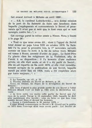 LE SECRET DE MÉLANIE EST-IL AUTHENTIQUE ? 133
Cet avocat écrivait à Mélanie en avril 1880 :
« .•. S.E. le cardinal Ledochowski..., m'a donné mission
.de la part de Sa Sainteté de faire une brochure dans
laquelle j'expliquerais et commenterais le Secret et prou-
verais qu'il n'est pas si noir que le font ceux qui se sont
insurgés contre lui... 3
• »
Cet ouvrage parut la même année à Nîmes. Nous y lisons
à la page 26:
« Tout ce que nous avons dit... vient à l'appui du Secret
total donné au pape Léon XIII en octobre 1878. Sa Sain-
teté l'a lu, pour la première fois, le 1er novembre suivant,
comme on nous l'a écrit. A la fin du même mois, Mélanie
est venue à Rome, amenée d'ordre du pape... Le Saint-Père
l'a placée chez les religieuses de la Visitation, afin de
ravoir à sa disposition ; il l'a honorée d'une audience
privée, où elle était S'eule, et où il a été parlé du Secret...
elle en est repartie en fin avril 1879, et eUe s'est immédia-
tement occupée de la public.ation de son Secret, laquelle
aurait pu avoir lieu en 1858, mais. a été empêchée alors
par force majeure... ~. »
3. La Vauzelle, op. cit., p. 23.
4. Nicolas, Défense du Secret de Mélanie, p. 26.
Voici, en résumé, les étapes de la divulgation du Secret de
Mélanie:
Elle livre d'abord la plus grande partie d e son Secret à l'abbé
Félicien Bliard (voir ce texte p. 146) avec la déclaration sui-
vante :
« Je livre entre vos mains cette partie du Secret que j'ai
reçu de la sainte Vierge le 19 septembre 1846, laquelle ne doit
plus maintenant être secrète ; vous en ferez ce que bon vous
semble devant Dieu et devant les hommes.
« Donné à Castellamar e le 30 janvier 1870. »
L'abbé Bliard communique ce Secret à M. Girard qui le publia
en 1872 dans l'ouvrage dont nous avons parlé : Les Secrets de
 