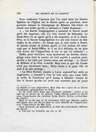 134 LES SECRETS DE LA SALETTE
Pour confirmer l'opinion que l'on avait dans les Hautes
Sphères de l'Eglise sur le Secret après sa parution, nous
pouvons donner le témoignage de Mélanie elle-même en
citant une lettre qu'elle .a adressée à l'abbé Roubaud :
« ... La Sacrée Congrégation a examiné le Secret avant
qu'il fût imprimé, elle n'a rien trouve de blâmable. Le
Saint-Père l'a eu après qu'il a été imprimé, et ni le Saint-
Père, ni la Sacrée Congrégation n'y ont rien trouvé de blâ-
mable ni de sévère... Le temps que je suis restée à Rome,
ni jamais avant, ni jamais après, je n'ai jamais été inter-
rogé par le Saint-Office, ni il ne m'a défendu de ne plus
rien écrire sur l'Apparition et sur ce qui s'y rattache 5
• »
Enfin, pour terminer, nous donnerons un dernier témoi-
gnage mais dont la source est fort sujette à caution, puis-
qu'elle a été citée par Combe dans son ouvrage : Le Secret
de Mélanie et la Crisie Actue1~e. Mais tout ce que dit Combe
n'est pas forcément faux... Nous lisons à la pape 145, en
note 2 de son ouvrage :
« Le Père Perrier, jésuite à Lyon, aujourd'hui exilé en
Angleterre, a raconté à l'un de mes amis que Léon XIII,
la veille de l'audience qu'il donna à Mélanie, venant de
lire le Secret qu'elle lui avait fait remettre peu de jours
La Salette et leur importance. Mais déjà des copies de ce Secret
circulaient, spécialement en Italie.
Le 30 avril 1873, dans une brochure intitulée : Lettz·e à un.
ami sur le Secret de La Salette, l'abbé Bliard publia le Secret
avec l'imprimatur du cardinal Xyste Hiario Sforza, archevêque
de Naples.
Mais ce ne fut que le 15 novembre 1879 que Mélanie publia
elle-même tout son Secret dans le récit détaillé de '!'Apparition,
avec l'imprimatur de Mgr Zola.
Nous donnons, en appendice, la liste des principales éditions
du Secret.
5. Cité par La Vauzelle, op. cil., p. 23.
 