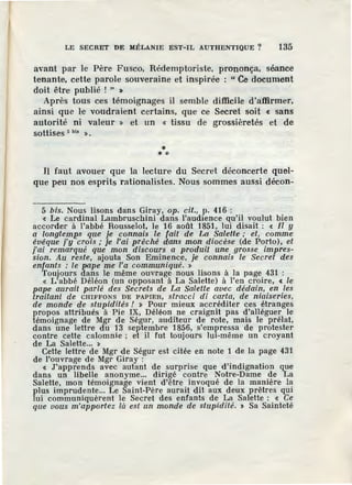 LE SECRET DE MÉLANIE EST-IL AUTHENTIQUE ? 135
avant par le Père Fusco, Rédemptoriste, prononça, séance
tenante, cette parole souveraine et inspirée : " Ce document
doit être publié ! " >
Après tous ces témoignages il semble difficile d'affirmer,
ainsi que le voudraient certains, que ce Secret soit « sans
autorité ni valeur » et un « tissu de grossièretés et de
sottises 5 bis ».
** *
Il faut avouer que la lecture du Secret déconcerte quel-
que peu nos esprits rationalistes. Nous sommes aussi décon-
5 bis. Nous lisons dans Giray, op. cit., p. 416 :
« Le cardinal Lambruschini dans l'audience qu'il voulut bien
accorder à l'abbé Rousselot, le 16 août 1851, lui disait : « il y
a longtemps que je connais le fait de La Salette ; et, comme
évêque j'y crois; je l'ai prêché dans mon diocèse (de Porto), et
j'ai remarqué que mon discours a produit une grosse impres-
sion. Au reste, ajouta Son Eminence, je connais le Secret des
enfants : le pape me l'a communiqué. »
Toujours dans le même ouvrage nous lisons à la page 431 :
« L'abbé Déléon (un opposant à La Salette) à l'en croire, < le
pape aurait parlé des Secrets de La Salette avec dédain, en les
traitant de CHIFFONS DE PAPIER, slracci di carta, çfe niaiseries,
de monde de stupidités ! » Pour mieux accréditer ces étranges
propos attribués à Pie IX, Déléon ne craignit pas d'alléguer le
témoignage de Mgr de Ségur, . audileur de rote, mais le prélat,
dans une lettre du 13 septembre 1856, s'empressa de protester
contre cette calomnie ; et il fut toujours lm-même un croyant
de La Salette... »
Cette lettre de Mgr de Ségur est citée en note 1 de la page 431
de l'ouvrage de Mgr Giray :
« J'apprends avec autant de surprise que d'indignation que
dans un libelle anonyme... diri~é contre Notre-Dame de La
Salette, mon témoignage vient d'etre invoqué de la manière la
plus imprudente... Le Saint-Père aurait dit aux deux prêtres qui
lui communiquèrent le Secret des enfants de La Salette : « Ce
que vous m'apportez la e.çt un monde de stupidité. > Sa Sainteté
 