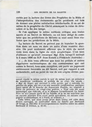 136 LES SECRETS DE LA SALETTE
certés par la lecture des livres des Prophètes de la Bible et
l'interprétation des événements qu'ils prédisent est loin
de donner une pleine satisfaction intellectuelle. II en est de
même de la prophétie du Christ annonçant la ruine d·e Jéru-
salem et la fin des temps.
Si l'on applique la même méthode critique aux textes
sacrés et au Secret de Mélanie, on est bien obligé de cons-
tater que les prédictions de Mélanie se sont aussi bien réa-
lisées que les prédictions de la Bible.
La lecture du Secret ne permet pas de trancher la ques-
tion dans un sens ou dans un autre d'une manière déci-
sive. On peut seulement affirmer que le style du secret
reste bien dans Ja ligne du style prophétique. C'·est bien
d'ailleurs ce qu'avait remarqué Mgr ZoLa lorsqu'il écrivait
le 5 mars 1896 au R.P. Jean Kunzlé à Fildkirch (Autriche) :
« ••• Je dois vous affirmer que tous les prélats et autres
dignitaires ecclésiastiques de ma connaissance qui ont
connu le Secret, tous sans exception, ont porté un jugement
entièrement favorable au dit Secret, soit par rapport à son
authenticité, soit au point de vue de son origine divine, pas-
aurait répété la même parole le soir du même jour, en présence
de nombreux cardinaux et prélats de sa cour. On ajoute :
« Mgr de Ségur, qui assistait à cette soirée, qni a entendu les
paroles du pape, qui en a eu une nouvelle confirmation, quelques
jours après de la bouc/te du Souverain Pontife, les répétait à
Paris en présence de vingt-cinq prêtres. » Tout cela ·est aussi
mensonger que ridicule, et je le démens formellement. Le Saint-
Père ne m'a jamais parlé de La Salette, et je ne me souviens pas
en aucune manière d'en avoir parlé moi-même, en aucune com-
pagnie ecclésiastique, ni à Paris, ni ailleurs. »
Cette lettre, que nous avons prise dans Giray, est citée dans
divers ouvrages, en particulier dans La Salette par Bertrand
(6• tirage, p. 343-345) et Correspondances inédites entre les abbés
Bertrand el Déléon, p. 41-42.
 