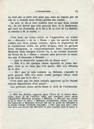 L'APPARITION 15
ne veut pas se faire voir pour que nous ne voyons pas où
elle va », ensuite nous fûmes garder nos vaches.
Le soir, je dis à mes maîtres tout ce que nous avions
vu ; ils me dirent que ce'la pouvait être, et le lendemain,
qui était un dimanche, je fo dis à M. le curé de La Salette,
et ensuite à M. Je maire. »
C'est donc au cours même de l'Apparition, au milieu
du « discours » de la « Dame » que les secrets furent
confiés aux deux jeunes voyants. Après la disparition de
la mystérieuse visite, les petits bergers, tout en gardant
leurs troupeaux, se communiquèrent leurs impressions.
Maximin était intrigué d'avoir vu, à un certain moment,
les lèvres de Ja « Dame » remuer sans percevoir le moin-
dre son. Il demanda à Mélanie :
- Que te disait-elle, quand elle ne disait rien ?
- Elle m'a dit quelque chose, répondit la jeune ber-
gère, mais je ne veux pas t'en parler. Elle m'a défendu
de le dire.
- Ob ! que je suis content, va, Mélanie, répondit le
petit garçon. Elle m'a aussi confié quelque chose, mais
je ne veux pas te le dire ».
C'est ainsi que les deux enfants apprirent qu'ils étaient
chacun dépositaires d'un secret 5•
Les premiers jours qu'ils firent le récit de l'événement,
5. Mlle des Brûlais rapporte dans l'Echo de la Sainte Mon-
tagne, page 25 de l'édition 1904, que quelg_ues jours après
l'Appantion Maximin proposa à Mélanie : < Dis-moi tou secret
et Je te dirai le mien. » Mélanie, scandalisée, refusa tout net.
On reprocha à Maximin d 'avoir été sur le point de désobéir à
la sainte Vierge. L'enfant répondit : < Oh ! que non pas ! J'au-
rais pris son secret (de Mélanie) et puis j'aurais tenu le mien. >
 