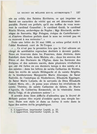 LE SECRET DE MÉLANIE EST-IL AUTHENTIQUE ? 137
sée au crible des Saintes Ecritures, ce qui imprime au
Secret un caractère de vérité qui en est désormais insé-
parable. Parmi ces prélats, qu'il me suffise de vous nom-
mer le cardinal Consolini ; le cardinal Guidi, le cardinal
Riario Sforza, archevêque de Naples ; Mgr Ricciardi, arche-
vêque de Sorrento, Mgr Petagna, évêque de Castellamare ;
et d'autres illustres prélats dont le nom ne revient pas en
ce moment à ma mémoire 6
• »
Dans une lettre du 24 mai 1880, ce même prélat écrit à
l'abbé RouJJaud, curé de St-Tropez :
« ... Ce n 'est pas la première fois que le Ciel adresse au
clergé de semblables reproches destinés à devenir public.
Nous en trouvons dans les Psaumes, dans Jérémie, dans
Ezéchiel, dans Isaïe, dans Michée, etc... dans les œuvres des
Pères et des Docteurs de l'Eglise, dans les Sermons des
Evêques et des auteurs sacrés, dans plusieurs révélations
qui ont été faites en ces derniers temps à des saints et à
des saintes ; dans les lettres de sainte Catherine de Sienne,
dans les écrits de sainte Hildegarde et de sainte Brigitte,
de la bienheureuse Marguerite Marie Alacoque, de Sœur
Nativité, de l'extatique de Niederbrom, Elisabeth Eppinger,
de Sœur Marie Lataste, de la servante de Dieu Elisabeth
Canori Mora, etc... Je passe sous silence les révélations de
sainte Thérèse, de sainte Catherine de Gênes, de Marie
d'Agreda, de Cathe·rine Emmerich, de la vénérable Anna
Maria Taïgi, et de plusieurs autres 7
• »
Il semble donc bien difficile d'admettre que le Secret de
Mélanie puisse être rejeté d'emblée après une simple lec-
ture. Dans son style et dans sa forme il reste dans la
ligne des autres écrits prophétiques.
6. L'Apparition, imprimatur Lepid i, p. 32.
7. L'Apparition, imprimatur Lepidi, p. :lO.
 