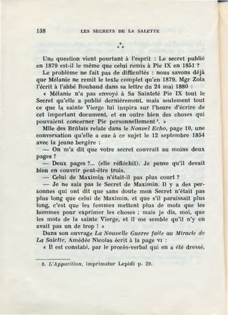 138 LES SECRETS DE LA SALETTE
** *
Une question vient pourtant à l'esprit : Le secret publié
en 1879 est-il le même que celui remis à Pie IX en 1851 ?
Le problème ne fait pas de difficultés : nous savons déjà
que Mèlanie ne remit le texte complet qu'en 1879. Mgr Zola
l'écrit à l'abbé Roubaud dans sa lettre du 24 mai 1880 :
« Mélanie n'a pas envoyé à Sa Sainteté Pie IX tout le
Secret qu'elle a publié dernièrement, mais seulement tout
ce que la sainte Vierge lui inspira sur l'heure d'écrire de
cet important document, et en outre bien des choses qui
pouvaient concerner Pie personnellement 8
• »
Mlle des Brûlais relate dans le Nouvel Echo, page 10, une
conversation qu'elle a eue à ce sujet le 12 septembre 1854
avec la jeune bergère :
- On m'a dit que votre secret couvrait au moins deux
pages?
- Deux pages ?... (elle réfléchit). Je pense qu'il devait
bien en couvrir peut-être trois.
- Celui de Maximin n'était-il pas plus court ?
- Je ne sais pas le Secret de Maximin. Il y a des per-
sonnes qui ont dit que sans doute mon Secret n'était pas
plus long que celui de Maximin, et que s'il paraissait plus
long, c'est que les femmes mettent plus de mots que les
hommes pour exprimer les choses ; mais je dis, moi, que
les mots de la sainte Vierge, et il me semble qu'il n'y en
avait pas un de trop ! »
Dans son ouvrage La Nouvel.le Guerre faite au Miracle de
La Salette, Amédée Nicolas écrit à la page VI :
« Il est constaté, par le procès-verbal qui en a été dressé,
8. L'Apparition, imprimatur Lepidi p. 29.
 