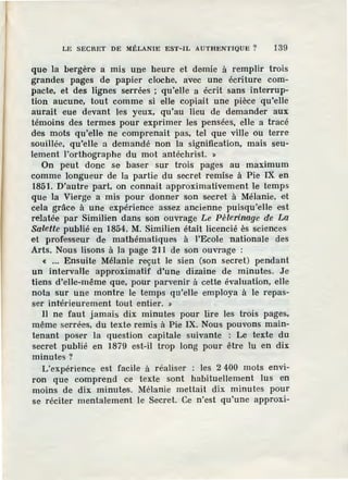 LE SECRET DE MÉLANIE EST- IL AUTHENTIQUE ? 139
que la bergèr·e a mis une heure et demie à remplir trois
grandes pages de papier cloche, avec une écriture com-
pacte, et des lignes serrées ; qu'elle a écrit sans interrup-
tion aucune, tout comme si elle copiait une pièce qu'elle
aur.ait eue devant les yeux, qu'au lieu de demander aux
témoins des termes pour exprimer les pensées, elle a tracé
des mots qu'elle ne comprenait pas, tel que ville ou terre
souillée, qu'elle a demandé non la signification, mais seu-
lement l'orthographe du mot antéchrist. »
On peut donc se baser sur trois pages au maximum
comme longueur de la partie du secret remise à Pie IX en
1851. D'autre part, on connait approximativement le temps
que la Vierge a mis pour donner son secret à Mélanie, et
cela grâce à une expérience assez ancienne puisqu'elle est
relatée par Similien dans son ouvrage Le Pèlerinage de La
Salette publié en 1854. M. Similien était licencié ès sciences
et professeur de mathématiques à l'Ecole nationale des
Arts. Nous lisons à la page 211 de son ouvrage :
« •.. Ensuite Mélanie reçut le sien (son secret) pendant
un intervalle approximatif d'une dizaine de minutes. Je
tiens d'elle-même que, pour parvenir à cette évaluation, elle
nota sur une montre le temps qu'elle employa à le repas-
ser intérieurement tout entier. »
Il ne faut jamais dix minutes pour lire les trois pages,
même serrées, du texte remis à Pie IX. Nous pouvons main-
tenant poser la question capitale suivante : Le texte du
secret publié en 1879 est-il trop long pour être lu en dix
minutes?
L'expérience est facile à réaliser : les 2 400 mots envi-
ron que comprend ce texte sont habituellement lus en
moins de dix minutes. Mélanie mettait dix minutes pour
se réciter mentalement le Secret. Ce n'est qu'une approxi-
 