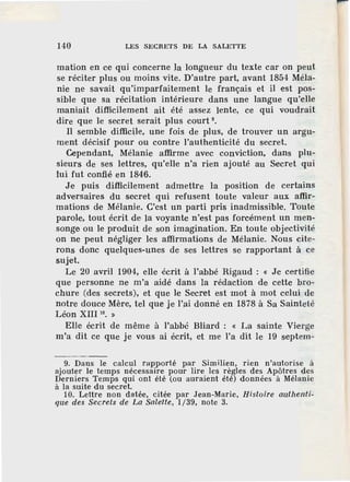 140 LES SECRETS DE LA SALETTE
mation en ce qui concerne la longueur du texte car on peut
se réciter plus ou moins vite. D'autre part, avant 1854 Méla-
nie ne savait qu'imparfaitement le français et il est pos-
sible que sa récitation intérieure dans une langue qu'elle
maniait difficilement ait été assez lente, ce qui voudrait
dire que le secret serait plus court 9
•
Il semble difficile, une fois de plus, de trouver un argu-
ment décisif pour ou contre l'authenticité du secret.
Cependant, Mélanie affirme· avec conviction, dans plu-
sieurs de ses lettres, qu'elle n'a rien ajouté au Secret qui
lui fut confié en 1846.
Je puis difficilement admettre la position de certains
adversaires du secret qui refusent toute valeur aux affir-
mations de Mélanie. C'est un parti pris inadmissible. Toute
parole, tout écrit de la voyante n'est pas forcément un men-
songe ou le produit de son imagination. En toute objectivité
on ne peut négliger les affirmations de Mélanie. Nous cite-
rons donc quelques-unes de ses lettres se rapportant à ce
sujet.
Le 20 avril 1904, elle écrit à l'abbé Rigaud : « Je certifie
que personne ne m'a aidé dans la rédac.tion de cette bro-
chure (des secrets), et que le Secret est mot à mot celui de
notre douce Mère, tel que je l'ai donné en 1878 à Sa Sainteté
Léon XIII 10
• »
Elle écrit de même à l'abbé Bliard : « La sainte Vierge
m'a dit ce que je vous ai écrit, et me l'a dit le 19 septem-
9. Dans le calcul rapporté par Similien, rien n'autorise à
ajouter le temps nécessaire pour lire les règles des Apôtres des
Derniers Temps qui ont été (ou auraient été) données à Mélanie
à la suite du secret.
10. Lettre non datée, citée par .Tean-Marie, Histoire authenti-
que des Secrets de La Salette, 1/39, note 3.
 