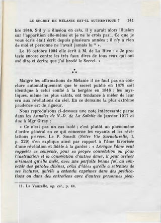 LE SECRET DE àlÊLANIE EST-IL AUTHENTIQUE ? 141
bre 1846. S'il y a illusion en cela, il y aurait alors illusion
sur l'apparition elle-même et je ne le crois pas... Ce que je
vous écris était écrit depuis plusieurs années ; il n'y a rien
de moi et personne ne l'avait jamais lu 11
».
Le 16 octobre 1904 elle écrit à M. de La Rive : « Je pro-
teste encore contre les très faux dires de tous ceux qui ont
osé dire et ·écrire que j'ai brod.é le Secret. »
** *
Malgré les affirmations de Mélanie il ne faut pas en con-
clure automatiquement que le secret publié en 1879 soit
identique à celui confié à la bergère en 1846 : les mys-
tiques, même les plus saints, ont tendance à mêler de leur
cru aux révélations du ciel. En ce domaine la plus extrême
prudence est de rigueur.
Nous reproduisons ci-dessous une note intéressante parue
dans les Annales de N.-D. de La SaleNe de janvier 1917 et
due à Mgr Giray :
« Ce n'est pas un cas isolé ; c'est plutôt un phénomène
d'ordre général en ce qui concerne les voyants et les révé-
lations priv.ées. Le P. Srnedt (Notre Vie Surnaturelle~ I.
p. 229) s'en explique ainsi par rapport à l'âme favorisée
d'une révélation et fidèle à la garder : « Lorsque l'âme veut
roppeler ce souvenir, pour sa propre oonsolation ou Pour
l'insitru'Ction e·t la consolation d'autres âmes, il pe'ut arriver
aisément qu'elle mêle, avec une parfaite bonne foi, au sou-
venir des. paroles divines, celui d'idées qu'eUe a retenues de
ses lectures, qu'elle a entendu exprf.mer dans des prédica-
tions ou dans des entretiens avec d'autres personnes pieu-
11. La Vauzelle, op. cil., p. 44.
 