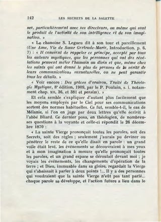 142 LES SECRETS DE LA SALETTE
se-s, particulièrement avec ses directeurs, ou même qui sont
le produit de l'actiuité de son intelligence et de son imagi-
nation. »
« Le chanoine S. Legueu dit à son tour et pareillement
(Une Ame, Vie· d·e Sœur Gertrude-Marie, Introduction, p. 6,
7) : « Il convient de rappeler ce principe, accepté [><lr tous
les auteurs mys•tiques, que les personnes qui ont des révé-
lations peuivent mêler l'humain au divin et que, même chez
les saints qui ont donné le plus de preuves de /xi vérité' de
leurs communications surnaturelles, on ne peut garantir
tous! les détails. »
« Voir encore : Des grâces d'orai'Son, Traité de Théolo-
gie Mystique, s• édition, 1909, par le P. Poulain, s. i. notam-
ment chap. XII, 36, et 381 et passim). »
Et cela semble s'expliquer d'autant plus facilement que
les moyens employés par le Ciel pour ses communications
sortent des normes habituelles. Ce fut, semble-t-il, le cas de
Mélanie, si l'on en juge par deux lettres qu'elle écrivit à
l'abbé Bliard. Ce dernier posa, en théologien, de nombreu-
ses questions à la voyante et celle-ci répondit le 26 décem-
bre 1870 :
« La sainte Vierge prononçait toutes le'S paroles, soit des
Secrets, soit des règles ; seulement j'aurais pu deviner ou
pénétrer le reste de ce qu'elle disait en parole : un grand
voile .était levé, les événements se découvraient à mes ye:ux
et à mon imagination à mesure qu'elle prononçait toutes
les paroles, et un grand espace se déroulait devant moi ; je
voyais les événements, les changements d'opération de la
terre ; et Dieu, immuable dans sa gloire, regan:lait la Vie·rge
qui s'abaissait à parler à deux points !... Il y a des personnes
qui voudraient que la sainte Vierge n'eût pas tant parlé...
chaque parole se développe, et l'action future a lieu dans le
 
