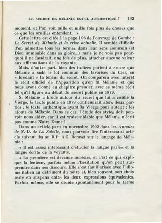 LE SECRET DE MÉLANIE EST-IL AUTHENTIQUE? 143
moment, et l'on voit mille et mille fois plus de choses que
ce que les oreilles entendent... ~
Cette lettre est citée à la page 106 de l'ouvrage de Combe :
Le Secret de Mélanie eit la crise actuelle. Il semble difficile
d'en admettre tous les termes dans leur sens commun (et
Dieu immuable dans sa gloire...) mais je ne vois pas pour-
quoi il ne faudrait,: une fois de plus, attacher aucune valeur
aux affirmations de la voyante.
Mais, d'autre part, bien des indices portent à croire que
Mélanie a subi le lot commun des favorisés du Ciel, en
« brodant » la teneur du secret. On comparera avec intérêt
le récit officiel de !'Apparition qu'en fit Mélanie et que
nous avons donné au chapitre premier, avec ce même récit
tel qu'il figure au début du secret publié en 1879.
Si Mélanie a brodé autour du secret que lui a confié la
Vierge, le texte publié en 1879 contiendrait alors deux par-
ties : le texte authentique ayant la Vierg,e pour auteur ; les
ajouts de Mélanie. Dans ce cas, l'étude des styles doit pou-
v9ir nous aider, car il est vraisemblable que Mélanie n'écrit
pas comme Notre Dame !
Dans un article paru en novembre 1902 dans les Annales
de N.-D. de La Salette, nous pouvons lire l'intéressant arti-
cle suivant du au R.P. A.G. Bonnet sur le langage de Méla-
nie :
« Il est assez intéressant d'.étudier la langue parlée, et la
langue écrite de la voyante.
« La première est devenue indécise, et c'est ce qui expli-
que la lenteur, parfois même l'hésitation qu'on peut sur-
prendre dans ses discoul"s. Elle s'est familiarisée avec l'idio-
me italien au détriment du nôtre et, bien souvent, son choix
reste en suspens entre les deux expressions équivalentes.
Parfois même, elle se décide spontanément pour le terme
 