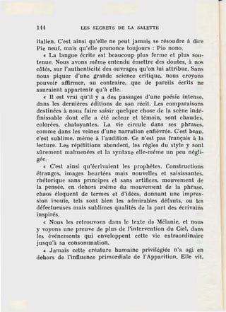 144 LES SECRETS DE LA SALETTE
italien. C'est ainsi qu'elle ne peut jamais se résoudre à dire
Pie neuf, mais qu'elle prononce toujours : Pio nono.
« La langue écrite est beaucoup plus ferme et plus sou-
tenue. Nous avons même entendu émettre des doutes, à nos
côtés, sur l'authenticité des ouvrages qu'on lui attribue. Sans
nous piquer d'une grande science critique, nous croyons
pouvoir affirmer, au contraire, que de pare.Us écrits ne
sauraient appartenir qu"à elle.
« Il est vrai qu'il y a des passages d'une poésie intense,
dans les dernières éditions de son récit. Les comparaisons
destinées à nous faire saisir quelque chose de la scène indé-
finissable dont elle a été acteur et témoin, sont chaudes,
colorées, chatoyantes. La vie circule dans ses phrases,
comme dans les veines·d'une narration enfiévrée. C'est beau,
c'est sublime, même à l'audition. Ce n'est pas français à la
lecture. Les répétitions abondent, les règles du style y sont
sûrement malmenées et la syntaxe elle-même un peu négli-
gée.
« Cest ainsi qu'écrivaient les prophètes. Constructions
étranges, images heurtées mais nouvelles et saisissantes,
rhétorique sans principes et sans artifices, mouvement de
la pensée, en dehors même du mouvement de la phrase,
chaos éloquent de termes et d'idées, donnant une impres-
sion inouïe, tels sont bien les admirables défauts, ou les
défectueuses mais sublimes qualités de la part des écrivains
inspirés.
« Nous les retrouvons dans le texte de Mélanie, et nous
y voyons une preuve de plus de l'intervention du Ciel, dans
les événements qui enveloppent cette vie extraordinaire
jusqu'à sa consommation.
« Jamais cette créature humaine privilégiée n'a agi en
dehors de l'influence primordiale de l'Apparition. Elle vit,
 