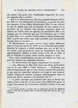 •
LE SECRET DE MÉLANIE EST-IL AUTHENTIQUE? 145
elle pense, elle parle avec l'ineffaçable empreinte du mira-
cle auquelle elle a assisté.
« Elle a vu Marie pleurer, elle sera perpétuellement attris-
tée. Elle l'a vue chatoyante et lumineuse, sa parole en aura
des nuances, et des reflets éblouissants. Elle l'a vue s'éleve·r
au ciel et, quelle que soit la bassesse de son origine ou la
pauvreté de sa culture, elle planera toujours dans les
régions de l'idéal, dans les sphères du surnaturel. Elle a un
langage qui ne s'invente pas par les hommes, car il vient
de plus haut, et il raconte l'inénarrable, il décrit l'indescrip-
tible, il peint une scène sans copie possible, avec un pinceau
trempé dans la lumière. »
Si effectivement on peut trouver deux styles différents
dans le texte du secret de 1879, on en déduirait que proba-
blement la voyante a brodé quelque peu sur ce qui lui a
été confié ; cela permettrait aussi de reconstituer avec une
approximation valable le texte remis à Pie IX en 1851 et
que le Vatican n'a point voulu révéler jusqu'à ce jour.
Pour cette reconstitution, en plus de l'étude du styl·e, on
pourrait utiliser les éléments suivants :
- les déclarations des papes concernant les secrets ;
- une réflexion de Mgr Zola dans une lettre qu'il adres-
sait le 24 mai 1880 à l'abbé Roubaud : « Toutefois, par
suite; d'informations que je vous donne comme très précises,
je sais que les reproches adressés au clergé et aux commu-
nautés religieuses étaient contenus identiquement dans la
partie du Secret donnée à Sa Sainteté Pie IX .. . »
- la pièce suivante qui pourrait bien être le Secret lui-
même remis à Pie IX, ou du moins n'en diffèrerait guère. Il
s'agit d'un extrait de la brochure intitulée Lettres à un ami
• Je serais porté à croire que le texte du secret de Mélanie
remis à Pie IX en juillet 1851 contenait déjà des ajouts dus à la
voyante. 10
 