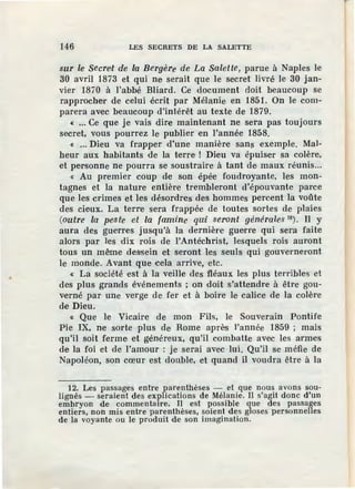 146 LES SECRETS DE LA SALETTE
sur le Secret de la Bergere de La Salette, parue à Naples le
30 avril 1873 et qui ne serait que le secret livré le 30 jan-
vier 1870 à l'abbé Bliard. Ce document doit beaucoup se
rapprocher de celui écrit par Mélanie en 1851. On le com-
parera avec beaucoup d'intérêt au texte de 1879.
« ..• Ce que je vais dire maintenant ne sera pas toujours
secret, vous pourrez le publier en l'année 1858.
« ... Dieu va frapper d'une manière sans ·exemple. Mal-
heur aux habitants de la terre ! Dieu va épuiser sa colère,
et personne ne pourra se soustraire à tant de maux réunis...
« Au premier coup de son épée foudroyante, les mon-
tagnes et la nature entière trembleront d'épouvante parce
que les crimes et les désordres des hommes percent la voûte
des cieux. La terre sera frappée de toutes sortes de plaies
(outre la peste et la famine qui seront générales a). Il y
aura des guerres jusqu'à la dernière guerre qui sera faite
alors par les dix rois de l'Antéchrist, lesquels rois auront
tous un même dessein et seront les seuls qui gouverneront
le monde. Avant que cela arrive, etc.
« La société ·est à la veille des fléaux les plus terribles et
des plus grands événements ; on doit s'attendre à être gou-
verné par une verge de fer et à boire le calice de la colère
de Dieu.
« Que le Vicaire de mon Fils, le Souverain Pontife
Pie IX, ne sorte plus de· Rome après l'année 1859 ; mais
qu'il soit ferme .et généreux, qu'il combatte avec les armes
de la foi et de l'amour : je serai avec lui. Qu'il se méfie de
Napoléon, son cœur est doup1e, et quand il voudra être à la
12. Les passages entre parenthèses - et que nous avons sou-
lignés - seraient des explications de Mélanie. Il s'agit donc d'un
embryon de commentaire. Il est possible que des passages
entiers, non mis entre parenthèses, soient des gloses personnelles
de la voyante ou le produit de son imagination.
 