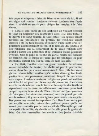 LE SECRET DE MÉLANIE EST-IL AUTHENTIQUE? 147
fois pape et empereur, bientôt Dieu se retirera de lui. Il est
cet aigle qui voulant toujours s'élever tombera sur l'épée
dont il voulait se servir pour obliger les peuples à le faire
élever.
« L'Italie sera punie de son ambition en voulant secouer
le joug du Seigneur des seigneurs ; aussi eUe sera livrée à
la guerre ; le sang coulern de tous côtés ; les églises seront
fermées ou profanées ; les prêtres, les religieux seront
chassés ; on les fera mourir, et mourir d'une mort cruelle ;
plusieurs abandonneront la foi, e't le nombre des prêtres et
des religieux qui se sépareront de la vraie religion sera
grand ; parmi ces personnes il se trouvera même plusieurs
évêques. Que le pape se tienne en garde contre les faiseurs
de m iracle, car le temps est venu que les prodiges les plus
étonnants auront lieu sur la terre et dans les airs.
« En 1864, Lucifer avec un grand nombre de démons
seront détachés de l'enfer, ils aboliront peu à peu la foi,
même dans les personnes consacrées à Dieu ; ils les aveu-
gleront d'une telle manière qu'à moins d'une grâce toute
particulière, ces personnes prendront l'esprit de ces mau-
vais anges. Plusieurs maisons religieuses perdront entière-
ment la foi e,t perdront beaucoup de personnes. Les mau-
vais livres abonderont sur la terre, et les esprits des ténèbres
répandront sur la terre un relâchement universel pour tout
ce qui regarde Je, service de Dieu ; ils auront (par punition
de' Dieu pour les crimes des hommes) un très grand pouvoir
sur la nature ; il y aura des églises pour servir ces esprits.
Des personnes seront transportées d'un lieu à un autre par
ces esprits mauvais, même des prêtres, paree qu'ils ne
seront pas conduits par le bon esprit de l'Evangile qui est
un esprit d'humilité, de charité et de zèle pour la gloire de
Dieu. On fera ressusciter des morts et des justes (c'est-à-
 