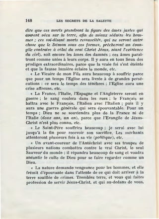 148 LES SECRETS DE LA SALETTE
dire qu·e ces morts prendront la figwre des âmes justes qui
ava•ient vécu sur la terre, afin de mieux séduire les hom-
mes ; ces SOli-disant morts ressuscités, qui ne se•ront autre
chose que le Démon sous ces formes, prêcheront un évan-
gile contraire à celm1du vrai Christ Jésus, niant l'existence
du cieil), soit encore les âmes des damnés ; ces âmes paraî-
tront comme unies à leurs corps. Il y aura en tous lieux des
prodiges extraordinaires, parce que la vraie foi s'est éteinte
et que 1a fausse lumière éclaire le monde, etc.
« Le Vicaire de mon Fils aura beaucoup à souffrir parce
que pour un temps l'Eglise sera livrée à de grandes persé-
cutions : ce sera le temps des ténèbres ; l'Eglise aura une
crise affreuse, etc.
« La France, l'Italie, l'Espagne et l'Angleterre seront en
guerre ; le sang coulera dans les rues ; le Français se
battra avec le Français, !'Italien avec l'italien ; puis il y
aura une guerre générale qui sera épouvantable. Pour un
temps ; Dieu ne se souviendra plus de la France ni de
l'Italie (deux ans, un an), parce que l'Evangile de Jésus-
Christ n'est plus connu, etc.
« Le Saint-Père souffrira beaucoup ; je serai avec lui
jusqu'à la fin pour recevoir son sacrifice. Les méchants
attenteront plusieurs fois à sa vie (politique), etc.
« Un avant-coureur de l'Antéchrist avec ses troupes de
plusieurs nations combattra contre le vrai Christ, le seul
Sauveur' du monde ; il répandra beaucoup de sang et voudra
anéantir le culte de Dieu pour se faire regarder comme un
Dieu.
« La nature demandei vengeance pour les hommes, et elle
frémit d'épouvante dans l'attente de ce qui doit arriver à la
terre souillée de crimes. Tremblez terre, et vous qui faites
profession de servir Jésus-Christ, et qui au-dedans de vous,
 