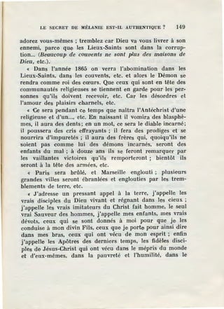 LE SECRET DE MÉLANIE EST-IL AUTHENTIQUE? 149
adorez vous-mêmes ; tremblez car Dieu va vous livrer à son
ennemi, parce que les Lieux-Saints sont dans la corrup-
tion... (BeQucoup de couvents ne sont plus d'e•s maisons de
Dieu, etc.).
« Dans l'année 1865 on verra l'abomination dans les
Lieux-Saints, dans les couvents, etc. et alors le Démon se
rendra comme roi des cœurs. Que ceux qui sont en tête des
communautés religieuses se tiennent en garde pour les per-
sonnes qu'ils doivent recevoir, etc. Car les désordres et
l'amour des plaisirs charnels, etc.
« Ce sera pendant ce temps que naîtra l'Antéchrist d'une
religieuse et d'un..., etc. En naissant il vomira des blasphè-
mes, il aura des dents; en un mot, ce sera le diable incarné;
il poussera des cris effrayants ; il fera des prodiges et se
nourrira d'impuretés ; il aura des frères qui, quoiqu'ils ne
soient pas comme lui des démons incarnés, seront des
enfants du mal' ; à douze ans ils se feront remarquer par
les vaillantes victoires qu'ils remporteront ; bientôt ils
seront à la tête des armées, etc.
« Paris sera brûlé, et Marseille englouti ; plusieul"S
grandes villes seront ébranlées et englouties par les trem-
blements de terre, etc.
« J 'adresse un pressant appel à la terre, j'appelle les
vrais disciples du Dieu vivant et r~gnant dans les cieux ;
j'appelle les vrais imitateurs du Christ fait homme, le seul
vrai Sauveur des hommes, j'appelle mes enfants, mes vrais
dévots, ceux qui se sont donnés à moi pour que je les
conduise à mon divin Fils, ceux que je porte pour ainsi dire
dans mes bras, ceux qui ont vécu de mon esprit ; enfin
j'appelle les Apôtres des derniers temps, les fidèles disci-
ples de J.ésus-Christ qui ont vécu dans le mépris du monde
et d'eux-mêmes, dans la pauvreté et l'humilité, dans le
 