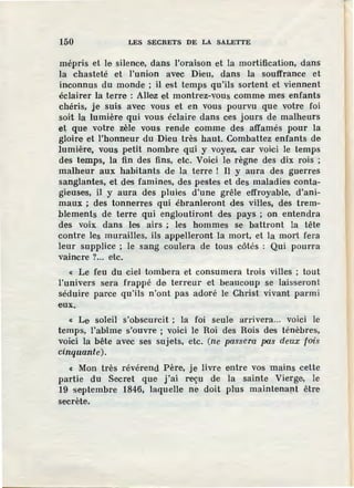 150 LES SECRETS DE LA SALETTE
mépris et le silence, dans l'oraison et la mortification, dans
la chasteté et l'union avec Dieu, dans la souffrance et
inconnus du monde ; il est temps qu'ils sortent et viennent
éclairer la terre : Allez et montrez-vous comme mes enfants
chéris, je suis avec vous et en vous pourvu que votre foi
soit la lumière qui vous éclaire dans ces jours de malheurs
et que votre zèle vous rende comme des affamés pour la
gloire et l'honneur du Dieu très haut. Combattez enfants de
lumière, vous petit nombre qui y voyez, car voici le temps
des temps, la fin des fins, etc. Voici le règne des dix rois ;
malheur aux habitants de la terre ! Il y aura des guerres
sanglantes, et des famines, des pestes et des maladies conta-
gieuses, il y aura des pluies d'une grêle effroyable, d'ani-
maux ; des tonnerres qui ébranleront des villes, des trem-
blements de terre qui engloutiront des pays ; on entendra
des voix dans les airs ; les hommes se battront la tête
contre les murailles, ils appelleront la mort, et la mort fera
leur supplice ; le sang coulera de tous côtés : Qui pourra
vaincre ?... etc.
« Le feu du ciel tombera et consumera trois villes ; tout
l'univers sera frappé de terreur et beaucoup se laisseront
séduire parce qu'ils n'ont pas adoré le Christ vivant parmi
eux.
« Le soleil s'obscurcit ; la foi seule arrivera... voici le
temps, l'abîme s'ouvre ; voici le Roi des Rois des ténèbres,
voici la bête avec ses sujets, etc. (ne passera pas deux fois
cinquante).
« Mon très révérend Père, je livre entre vos mains cette
partie du Secret que j'ai reçu de la sainte Vierge, le
19 septembre 1846, laquelle ne doit plus maintenant être
secrète.
 