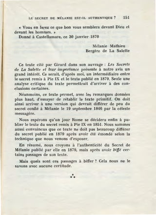 LE SECRET DE MÉLANIE EST-IL AUTHENTIQUE ? 151
« Vous en ferez ce que bon vous semblera devant Dieu et
devant les hommes. »
Donné à Castellamare, ce 30 janvier 1870
Mélanie Mathieu
Bergère de La Salette
Ce texte cité par Girard dans son auvrage' : Les Secrets
de La Salette et leur impDrtance présente à notre avis un
grand intérêt. Ce serait, d'après moi, un intermédiaire entre
l·e secret remis à Pie IX et le texte publié en 1879. Seule une
analyse critique du texte permettrait d'arriver à des con-
clusions certaines.
Néanmoins, ce texte permet, avec les remarques données
plus haut, d'essayer de rétablir le texte primitif. On doit
ainsi arriver à une version qui devrait différer de peu du
secret confié à Mélanie le 19 septembre 1846 par la céleste
messagère.
Nous espérons qu'un jour Rome se décidera enfin à pu-
blier le texte du secret remis à Pie IX en 1851. Nous sommes
aussi convaincus que ce texte ne doit pas beaucoup différer
du secret publié en 1879 après avoir été émondé selon la
technique que nous venons d'exposer.
En résumé, nous croyons à l'authenticité du Secret de
Mélanie publié par elle en 1879, mais après avoir biffé cer-
tains passages de son texte.
Mais quels sont ces passages à biffer ? Cela nous ne le
savons avec aucune certitude.
** *
 