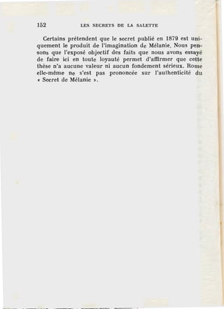 152 LES SECRETS DE LA SALETTE
Certains prétendent que le secret publié en 1879 est uni-
quement le produit de l'imagination de Mélanie. Nous pen-
sons que l'exposé objectif des faits que nous avons essayé
de faire ici en toute loyauté permet d'affirmer que cette
thèse n'a aucune valeur ni aucun fondement sérieux. Rome
elle-même ne s'est pas prononcée sur l'authenticité du
« Secret de Mélanie ».
 