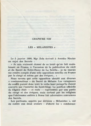 CHAPITRE VIII
LES « MELANISTES >
Le 5 janvier 1880, Mgr Zola écrivait à Amédée Nicolas
au sujet des Secrets :
« .Je suis vraiment étonné de ce bruit qu'on fait main-
tenant en France, à l'occasion de la publication du récit
et du Secret de Notre-Dame de La Salette... je ne saurais
me rendre compte d'une telle opposition suscitée en France
par le clergé et même par des évêques... »
Nous savons que .cette opposition aboutit aux diverses
« condamnations » du Secret de Mélanie. Les vainqueurs
du conflit purent donc tenir le verbe haut puisqu'ils étaient
couverts par l'autorité du Saint-Siège. La position officielle
de l'Eglise était - et reste - représentée par une partie
du clergé •et des évêques, mais surtout par les religieux
que l'obéissance entière à Rome fait adversaires convaincus
des Secrets.
Les partisans, appelés par dérision « Mélanistes >, ont
eu contre eux deux avatars : d'abord les c condamna-
 