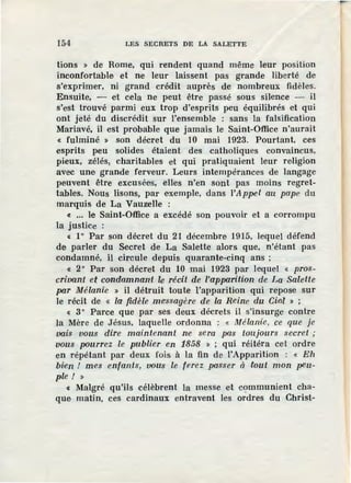 154 LES SECRETS DE LA SALETTE
tions » de Rome, qui rendent quand même leur position
inconfortable et ne leur laissent pas grande liberté de
s'exprimer, ni grand crédit auprès de nombreux fidèles.
Ensuite, - et cela ne peut être passé sous silence - il
s'est trouvé parmi eux trop d'esprits peu équilibrés et qui
ont jeté du discrédit sur l'ensemble : sans la falsification
Mariavé, il est probable que jamais le Saint-Office n'aurait
« fulminé » son décret du 10 mai 1923. Pourtant, ces
esprits peu solides étaient des catholiques convaincus,
pieux, zélés, charitables et qui pratiquaient leur religion
avec une grande ferveur. Leurs intempérances de langage
peuvent être excusées, elles n'en sont pas moins regret-
tables. Nous lisons, par exemple, dans ]'Appel au pape du
marquis de La Vauzelle :
« ... le Saint-Office a excédé son pouvoir et a corrompu
la justice :
« 1° Par son décret du 21 décembre 1915, lequel défend
de parler du Secret de La Salette alors que, n'étant pas
condamné, il circule depuis quarante-cinq ans ;
« 2° Par son décret du 10 mai 1923 par lequel « pros-
crivant et condamnant le récit de l'apparition de La Salette
par Mélanie » il détruit toute l'apparition qui repose sur
le récit de « la fidèle messagère de la Reine du Cfol » ;
« 3° Parce que par ses deux décrets il s'insurge contre
la Mère de Jésus, laquelle ordonna : « Mélanie, ce que je
vais vous dire maintenant ne sera pas toujours secret ;
vous pourrez le publier en 1858 » ; qui réitéra cet ordre
en répétant par deux fois à la fin de l'Apparition : « Eh
bi:en ! mes enfants, VOU:s le ferez passer à fout mon peu-
ple! »
« Malgré qu'ils célèbrent la messe et communient cha-
que matin, ces cardinaux entravent les ordres du Christ-
 