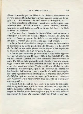 LES « MÉLANISTES » 155
Jésus, transmis par sa Mère à La Salette, demeurent en
révolte contre Dieu. Le Sauveur leur répond dans son Evan-
gile : « ... Retirez-vous de moi, ouvriers d'iniquité. »
« Ces directives atteignent aussi des archevêques sou-
missionnistes, NN.SS. Cerretti, Luçon, Dubois, Maurin,
lesquels se sont faits les apôtres de ces hérésies : le libé-
ralisme, le laïcisme.
« Par ces deux décrets le Saint-Office s'est acharné à
étrangler le Secret de Mélanie. Maître Robinet de Cléry lui
crie : « Prenez-y garde. La Salette est un édzY,ce dont on
n:e peut ébranler une pierre sans que tout croule. »
« Ce présent réquisitoire inaugure contre le Saint-Office
la réalisation de cette prédiction de Mélanie : « Le Secret
de La Salette est cette pierre contre laquelle les négateurs
se rueront; mais elle leur écrasera la tête. »
« On ne peut admettre qu'une chose : pour faire approu-
ver un tel décret, du 10 mai 1923, à Sa Sainteté Pie XI,
on l'a trompé. Comme ses trois derniers prédécesseurs le
pape Pie XI est très probablement chambré par son entou-
rage. Aucun écrit ne doit parvenir au chef de l'Eglise sans
avoir été passé au crible. Toute vérité qui déplaît à cette
Camarilia Vaticanesque, qui a en horreur le Secret de
La Salette, évidemment parce qu'elle s'y voit démasquée,
doit être rigoureusement interceptée. « Malheur aux princes
de l'Eglise qui ne seront occupés qu'à entasser richesse·s
sur richesses, qu'à sauvegarder leur autorité et à dominer
avec orguei.l. »
« Léon XIII ne put se faire obéir ; au nom de son auto-
rité on agissait sans qu'il le sache. Mélanie, au sujet de la
lettre Caterini, l'atteste par cette phrase : « Les person-
nages de l'index et du Saint-Office a qui je me suis adressé
ignoraient la lettre <lu cardinal Caterini. C'est ce qui leur
 