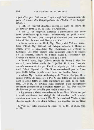 156 LES SECRETS DE LA SALETTE
a fait dire que c'est un parti qui a agi indépendamment du
pape et même des Congrégations de l'index et de l'Inqwi-
sition. »
« Elle en fournit d'autres exemples dans sa lettre du
28 février 1904 à M. le curé d'Argœuves...
« Pie X fut méprisé, abreuvé d'amertumes par cette
cour pontificale qu'il voyait contaminée et qu'il voulait
réformer. Ne fut-il pas trompé et chambré par son secré-
taire d'Etat, le cardinal Merry del Val ?
« Nous sommes en 1911, Mgr Merry del Val est secré-
taire d'Etat, Mgr Gilbert est évêque retraité à Rome et
intime avec le précédent, Mgr Renouard est évêque de
Limoges. Ces trois prélats sont acharnés contre le Secret
de La Salette, contre M. l"abbé Rigaud, fondateur des
Croisés de Marie à Limoges, qui le défend.
« Tout à coup, Mgr Gilbert envoie de Rome à Mgr Re-
nouard, une lettre datée du 2 juillet 1911, en français,
donnée comme écrite par Pie X et signée par lui, condam-
nant l'abbé Rigaud. Or, Pie X ne connaissait pas le fran-
çais. Cette lettre papale était donc un double faux 1
•
« Alors, Mgr Renou, archevêque de Tours, chargea M. le
comte d'Oréa de remettre à Pie X une lettre de lui deman-
dant si cette lettre et cette signature est bien de Sa Sain-
teté. De plus, M. d'Oréa était porteur d'un autographe
accusant gravement Je cardinal Merry del Val. Par charité
chrétienne je ne dévoile pas cette accusation.
« Le comte d'Oréa, connaissant le cardinal Vivès en qui
il avait confiance, fut obligé de lui confier qu'il voulait
montrer ces deux 1'ettres à Pie X. Le cardinal Vivès, ayant
obtenu copie de ces deux lettres, les montra au cardi:Q.al
1. Voir sur cette question le chap. v1; p. 114 et chap. VIU,
p. 162.
 