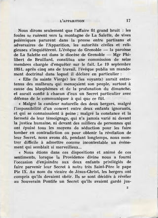 L'APPARITION 17
Nous dirons seulement que l'affaire fit grand bruit les
foules se ruèrent vers la montagne de La Salette, de vives
polémiques parurènt dans la presse entre partisans et
adversaires de l'Apparition, les autorités civiles et reli-
gieuses s'inquiétèrent. L'évêque de Grenoble - la paroisse
de La Salette est dans le diocèse de Grenoble - Mgr Phi-
libert de Bruillard, constitua une commission de seize
membres chargée d'enquêter sur le fait. Le 19 septembre
1851, après cinq ans de travail, l'évêque publia un mande-
ment doctrinal dans lequel il déclare en particulier :
« Elle (la sainte Vierge) les (les voyants) aurait entre-
tenus des malheurs qui menaçaient son peuple, surtout à
cause des blasphèmes et de la profanation du dimanche,
et aurait confié à chacun d'eux un Secret particulier avec
défense de le cotnmuniquer à qui que ce fût.
« Malgré la candeur naturelle des deux bergers, malgré
l'impossibilité d'un concert entre deux enfants ignorants.
et qui se connaissaient à peine ; malgré la constance et la
fermeté de leur témoignage, qui n'a jamais varié ni devant
la justice humaine, ni devant des mHli:ers de personnes qui
ont épuisé tous les moyens de séduction pour les faire
tomber en contradiction ou pour obtenir la révélation de
leur Secret, nous avons dû, pendant longtemps, nous mon-
trer difficile à admettre comme incontestable un événe-
ment qui semblait si merveilleux...
« Nous étions dans ces dispositions et animé de ces
sentiments, lorsque la Providence divine nous a fourni
l'occasion d'enjoindre aux deux enfants privilégiés de
faire parvenir leur Secret à notre très Saint-Père le pape
Pie IX. Au nom du vicaire de Jésus-Christ, les bergers ont
compris qu'ils devaient obéir. Ils se sont décidés à révéler
au Souverain Pontife un Secret qu'ils avaient gardé jus-
2
 