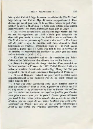 LES « MÉLANISTES » 157
Merry del Val et à Mgr Bressan, secrétaire de Pie X. Bref,
Mgr Merry del Val et Mgr Bressan s'opposèrent à l'au-
dience qui n'eut pas lieu. Et le cardinal Vivès ne put s'em-
pêcher de dire à M. d'Oréa : « Sans cette affaire vous auriez
naturellement été immédiatement reçu par Je pape. »
« Ces lettres accusatrices touchaient Mgr Merry del Val
ou ne l'atteignaient pas. S'il n'était pas coupable, ne
devait-il pas avoir à cœur de faciliter cette audience de
Pie X afin de lui prouver qu'il était calomnié ? « Il a trem-
blé de peur » que la lumière soit faite devant le Chef
Souverain de l'Eglise. Déduction logique : il s'est avoué
coupable, parce que : « Cdui qui fait le mal a horreur de
la lumière et recherche les ténèbres de peur que s·es actes
soient blâmés » (N.-S. J.-C.).
« Et c'est ce coupable qui est le secrétaire du Saint-
Office et le fabricateur des décrets contre La Salette ! ! !
« Dans Le Baptême de San'g, histoire d'un complot au
Vatican contre la France, de 1917, l'abbé Daniel écrit une
autre accusation formidable contre Mgr Merry del Val par
rapport à Pie X et aux cardinaux Rampolla et Ferrata.
« Si saint Bernard revivait ne pourrait-il rééditer aussi
opportunément à Sa Sainteté Pie XI ce qu'il écrivit au
pape Eugène III :
« Ceux qui vous entourent sont aussi habiles pour le
mal qu'incapables pour le bien. Egalement odieux au Ciel
et à la terre, ils ne respectent ni l'un ni l'autre. Ne voit-on
pas les dalles du tombeau des apôtres foulées par l'ambi-
tion plus encore que par la piété ? Est-ce qu'on n'entend
pas tout le jour vofre palœis retentir des éclats de sa voix ?
N'eisi-ce pas au suiet de ces gains honteux que sont cons-
tamment en travail vos lois et vos règles canoniques ?
N'est-ce pas après ces trophées qu'aspire avec une insa-
 
