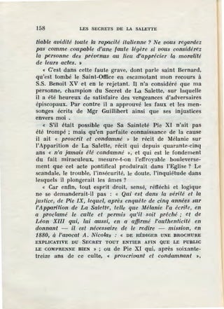 158 LES SECRETS DE LA SALETTE
tiable avidité toa'te la rapacité italienne ? Ne vous regardez
pas comme coupable d'une faute légère si vous considérez
la personne des prévenus au .lieu d'apprécier la moralité
de leurs actes. »
« C'est dans cette faute grave, dont parle saint Bernard,
qu'est tombé le Saint-Office en escamotant mon recours à
S.S. Benoit XV et en le rejetant. Il n'a considéré que ma
personne, champion du Secret de La Salette, sur laquelle
il a été heureux de satisfaire des vengeances d'adversaires
épiscopaux. Par contre il a approuvé les faux et les men-
songes écrits de Mgr Guillibert ainsi que ses injustices
envers moi .
« S'il était possible que Sa Sainteté Pie XI n'ait pas
été trompé ; mais qu'en parfaite connaissance de la cause
il ait « proscrU et condamné » le récit de Mélanie sur
!'Apparition de La Salette, récit qui depuis quarante-cinq
ans « n'a jamais été condamné », et qui est le fondement
du fait miraculeux, rnesure-t-on l'effroyable bouleverse-
ment que cet acte pontifical produirait dans l'Eglise ? Le
scandale, le trouble, l'insécurité, le doute, l'inquiétude dans
lesquels il plongerait les âmes ?
« Car enfin, tout esprit droit, sensé, réfléchi et logique
ne se demanderait-il pas : « Qui est dans .la vérité et la
justice, de Pie IX, lequel, après enquête de cinq années sur
l'Apparition de La Sale-tte, telle que Mélanie l'a écrite, en
a proclamé le culte et permis qu'il soit p1·êché ; et de
Léon XIII qui, lui aussi, en a affirmé .l'authenticité en
donnant - il est nécessaire de le redire - mission, en
1880, à l'avocat A. Nicolas : « DE RÉDIGER UNE BROCHURE
EXPLICATIVE DU SECRET TOUT ENTIER AFIN QUE LE PUBLlC
LE COMPRENNE BIEN » ; ou de Pie XI qui, après soixante-
treize ans de ce culte, « proscrivant et condamnant >,
 