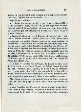LES « MÉLANISTES » 161
ques... où l'on prétend faire la leçon à qui représente l'auto-
rité dans l'Eglise, est un scandale... »
Mgr Giray continue :
« ••• Selon les termes du décret porté par le Saint-Office,
le 21 décembre 1915, ils ont fait fi des ré[J0nses et déci-
sions de cette S. Congrégation ; e·t nombreux sont les articles
ou les livres qui ont encouru ou mérité, de ce chef, les plus
graves censures.
« L'énumération en serait longue et douloureuse ; plu-
s1eurs revues semblent même avoir pris pour tâche cette
propagande au moins étrange, entreprise sans mandat et
poursuivie à l'encontre de toutes les défenses légitimes.
Citons, entre autres, les Annales mensuûl1es des Croisés de
Marie et des Apôtres des derniers temps, le Pèlerin de Marie,
Diex el Volt, La Voix de Marie, la Revue Maria1
le avec les
articles d'Elorimel sur le Secret de La Salette (19 avril -
20 octobre 1913) ou des emprunts faits à des publications
similaires, par exemple, le 6 novembre 1915, au Règnie de
Jésus par Marie, etc.
« Il faut y joindre les ouvrages de l'abbé Combe, curé
de Diou (Allier), de l'abbé Sicard, de l'abbé Ernest Rigaud,
de l'abbé Raiguet, de P. Parent, de Léon Bloy, de Mariavé,
etc... ; sans parler des Lettres du marquis de la Vauzelle et
d'une foule· d'autreSt brochures, plus ou moins rfoentes, par-
tout répandues, avec un zèle digne d'une meilleure cause. »
Mgr Giray ajoute à cette énumération un long commen-
taire, en bas de page, et qu'il nous faut reproduire en
entier :
« Les Annales des Croisés de Marie avaient pour direc-
teur l'abbé Ernest Rigaud, chapelain d'honneur de la Santa
Casa, mort le 2 juin 1915, sous le coup d'une suspense
11
 