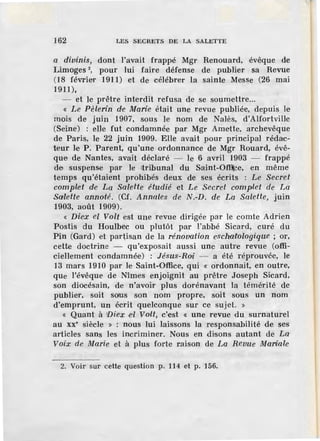 162 LES SECRETS DE LA SALETTE
a divinis, dont l'avait frappé Mgr Renouard, évêque de
Limoges 2
, pour lui faire défense de publier sa Revue
(18 février 1911) et de célébrer la sainte Messe (26 mai
1911),
- et le prêtre interdit refusa de se soumettre...
« Le Pèlerin de Marie était une revue publiée, depuis le
mois de juin 1907, sous le nom de Nalès, d'Alfortville
(Seine) : elle fut condamnée par Mgr Arnette, archevêque
de Paris, le 22 juin 1909. Elle avait pour principal rédac-
teur le P . Parent, qu'une ordonnance de Mgr Rouard, évê-
que de Nantes, avait déclaré - le 6 avril 1903 - frappé
de suspense par le tribunal du Saint-Offlce, en même
temps qu'étaient prohibés deux de ses écrits : Le Secret
complet d·e La Salette étudié et Le Secret complet de La
Salette annoté. (Cf. Annales de N.-D. de La Salette, juin
1903, août 1909).
« Diex el Volt est une revue dirigée par le comte Adrien
Postis du Houlbec ou plutôt par l'abbé Sicard, curé du
Pin (Gard) et partisan de la rénovation eschatologique ; or,
cette doctrine - qu'exposait aussi une autre revue (offi-
ciellement condamnée) : Jésus-Ro·i -- a été réprouvée, le
13 mars 1910 par le Saint-Office, qui « ordonnait, en outre,
que l'évêque de Nîmes enjoignit au prêtre Joseph Sicard,
son diocésain, de n'avoir plus dorénavant la témérité de
publier, soit s®s son nom propre, soH sous un nom
d'emprunt, un écrit quelconque sur ce sujet. »
« Quant à '[)iex d Volt, c'est « une revue du surnaturel
au xx• siècle » : nous lui laissons la responsabilité de ses
articles sans les incriminer. Nous en disons autant de La
Voix de Marie et à plus forte r.aison de La Revue Marfole
2. Voir sur cette question p. 114 et p. 156.
 
