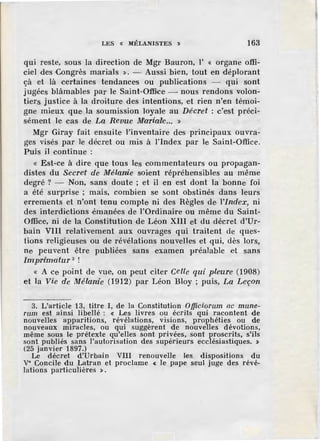 LES « lllÉLANISTES » 163
qui reste, sous la direction de Mgr Bauron, l' « organe offi-
ciel des Congrès marials >). - Aussi bien, tout en déplorant
çà et là certaines tendances ou publications - qui sont
j ugées blàmables par le Saint-Office ~ nous rendons volon-
tiers justice à la droiture des intentions, et rien n'en témoi-
gne mieux que la soumission loyale au Décret : c'est préci-
sément le cas de La Revue M'aria1
k .. >)
Mgr Giray fait ensuite l'inventaire des principaux ouvra-
ges visés par le décret ou mis à l'index par le Saint-Office.
Puis il continue :
« Est-ce à dire que tous les commentateurs ou propagan-
distes du Secre't de Mélanie soient répréhensibles au même
degré ? - Non, sans doute ; et il en est dont la bonne foi
a été surprise ; mais, combien se sont obstinés dans leurs
errements et n'ont tenu compte ni des Règles de l'index, ni
des interdictions .émanées de }'Ordinaire ou même du Saint-
Office, ni de la Constitution de Léon XIII et du décret d'Ur-
bain VIU relativement aux ouvrages qui traitent de ques-
tions religieuses ou de révélations nouvelles et qui, dès lors,
ne peuvent être publiées sans examen préalable et sans
Imprimatur 3 !
« A ce point de vue, on peut citer Celle qui pleure (1908)
et la Vie de Mélanie (1912) par Léon Bloy ; puis, La De:çon
3. L'article 13, titre I, de la Constitution Officiorum ac mune-
rum est ainsi libellé : « Les livres ou écrits qui racontent de
nouvelles apparitions, révélations, visions, prophéties ou de
nouveaux miracles, ou qui suggèrent de nouvelles dévotions,
même sous le prétexte qu'elles sont privées, sont proscrits, s'ils
sont publiés sans l'autorisation des supérieurs ecclésiastiques. »
(25 janvier 1897.)
Le décret d'Urbain VIII renouvelle les_ dispositions du
v• Concile du Latran et proclame < le pape seul juge des révé-
lations particulières ».
 