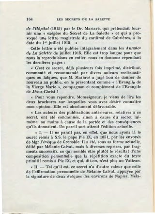 164 LES SECRETS DE LA SALETTE
de l'Hôpital (1915) par le Dr. Mariavé, qui prétendait four-
nir une « exégèse du Secret de La Salette » et qui a pro-
voqué une lettre magistrale du cardinal' de Cabrières, à la
date du 1•• juillet 1915... >
Cette lettre a été publiée intégralement dans les Annales
de La SaleUe de juillet 1915. Elle est trop longue pour que
nous la reproduisions en entier, nous en donnons cependant
les dernières pages :
« C'e·st ce secret, déjà plusieurs fois imprimé, distribué,
commenté et recommandé par divers auteurs ecclésiasti-
ques ou laïques, que M. Mariavé a jugé bon de donner de
nouveau au public, en le présentant comme « l'Evangile de
la Vierge Marie :!), compagnon et complément de l'Evangile
de Jésus-Christ !
« Pour vous répondre, Monseigneur, je viens de lire les
deux brochures sur lesquelles vous avez désiré connaître
mon opinion. Elle est absolument défavorable.
« Les auteurs des publications antérieures, relatives à ce
secret, ont été condamnés, sinon à cause du secret lui-
même, au moins à cause de la portée et ùes conséquences
qu'ils donnaient. Un pareil sort attend l'édition actuelle.
« 1. - Il ne paraît pas, en effet, que nous ayons là le
secret remis à S.S. le pape Pie IX, en 1851, par les envoyés
de Mgr .l'évêque de Grenoble. Il a été, sous sa forme actuelle,
édité par Mélanie Calvat, mais à diverses reprises, par frag-
ments successifs, ce qui semble être plutôt le résultat d'une
composition personnelle que la répétition exacte du texte
primitif remis à Pie IX, et qui, dit-on, n'est plus au Vatican.
« II. - Tel qu'il est, ce· secret n'a d'autre valeur que celle
de l'aiffirrnation personnelle de Mélanie Calvat, appuyée par
la signature de deux évêques des environs de Naples. Méla-
 