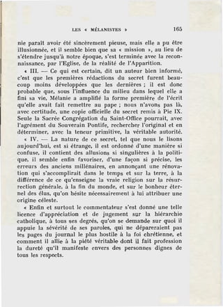 LES « MÉLANISTES » 165
nie paraît avoir été sincèrement pieuse, mais elle a pu être
illusionnée, et il semble bien que sa « mission », au lieu de
s'étendre jusqu'à notre époque, s'est terminée avec la recon-
naissance, par l'Eglise, de la réalité de l'Apparition.
« III. - Ce qui est certain, dit un auteur bien informé,
c'est que les premières rédactions du secret furent beau-
coup moins développées que les dernières ; i1 est donc
probable que, sous l'influence du milieu dans lequel e1le a
fini sa vie, Mélanie a amplifié ]a forme première de l'écrit
qu'elle avait fait remettre au pape ; nous n'avons pas là,
avec certitude, une copie officielle du secret remis à Pie IX.
Seule ]a Sacrée Congrégation du Saint-Office pourrait, avec
l'agrément du Souverain Pontife, rechercher l'original et en
déterminer, avec la teneur primitive, la véritable autorité.
« IV. - La nature de ce secret, tel que nous le lisons
aujourd'hui, est si étrange, il est ordonné d'une manière si
confuse, il contient des allusions si singulières à la politi-
que, i1 semble enfin favoriser, d'une façon si précise, les
erreurs des anciens millénaires, en annonçant une rénova-
tion qui s'accomplirait dans le temps et sur la terre, à la
différence de ce qu'enseigne la vraie religion sur la résur-
rection générale, à la fin du monde, et sur le bonheur éter-
nel des élus, qu'on hésite nécessairement à lui attribuer une
origine céleste.
« Enfin et surtout le commentateur s'est donné une telle
licence d'appréciation et de jugement sur la hiérarchie
catholique, à tous ses degrés, qu'on se demande sur quoi il
appuie la sévérité de ses paroles, qui ne dépareraient pas
les pages du journal le plus hostile à la foi chrétienne, et
comment il allie à la piété véritable dont il fait profession
la dureté qu'il' manifeste envers des personnes dignes de
tous les respects.
 