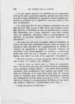 166 LES SECRETS DE LA SALETTE
« Ce qui ajoute encore à la témérité de ces jugements,
c'est qu'ils sont, à plusieurs reprises, donnés sous une forme
en même temps insultante et moqueuse, contre laquelle pro-
testent le caractère et la dignité de ceux qu'il plaît à l'au-
teur de dénoncer.
« Le saint pape Pie IX, des cardinaux vénérables tels que
Mgr Perraud, Mgr Luçon et Mgr Sevin, des évêques comme
Mgr Maurin, de Grenoble et tous ses prédécesseurs, jusqu'à
Mgr Ginoulhiac, de si docte mémoire : tous sont compris
sous les sangl'ants reproches, dont le commentateur ose
attribuer la première intention à la Très Sainte Vierge
elle-même!
« Et tout cela est écrit et publié, offert et distribué en
faveur de ceux ·qui voudraient trouver dans ces pages un
aliment à le·ur curiosité. Ils y apprendraient la charité et
l'amour en apprenant à mépriser l'autorité légitime du
sacerdoce ! car, chos·e singulière, ce chrétien, ce catholique
goûte une sorte de joie à flageller les chefs de la sainte
Eglise, ceux dont il se raille en les appelant « nos princes ».
« Et nous sommes en temps de guerre ! Et le clergé, mêlé
aux armées, s'y conduit avec vaillance !
« Arrière, vous ne tuerez pas ! >> s'écrie le commenta-
teur ! Ne dirait-on pas que nos prêtres-vicaires, aumôniers,
curés, quelques évêques même - ont quitté leurs paisibles
sacristies, leurs presbytères, leurs églises, par ennui, lassi-
tude ou fantaisie, et se sont ainsi jetés dans les hasards
d'une vie nouvelle pour chercher des distractions puissan-
tes ? Etaient-ils, ou non, libres de ne pas « servir » ? Ils ont
obéi en le faisant. Le commentateur les blâme et leur repro-
che d'obéir à l"Etat en « désobéissant à leur Dieu ».
« Voilà son ton c~ sa théologie !
 