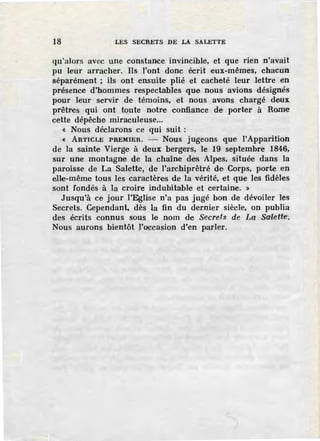 18 LES SECRETS DE LA SALETTE
qu'alors avec une constance invincible, et que rien n'avait
pu leur arracher. Ils l'ont donc écrit 1eux-mêmes, chacun
séparément ; ils ont ensuite plié et cacheté leur lettre en
présence d'hommes respectables que nous avions désignés
pour leur servir de témoins, et nous avons chargé deux
prêtres qui ont toute notre confiance de porter à Rome
cette dépêche miraculeuse...
« Nous déclarons ce qui suit :
« ARTICLE PREMIER. - Nous jugeons que !'Apparition
de la sainte Vierge à deux bergers, le 19 septembre 1846,
sur une montagne de la chaîne des Alpes, située dans la
paroisse de La Salette, de l'archiprêtré de Corps, porte en
elle-même tous les caractères de la vérité, et que les fidèles
sont fondés à la croire indubitable et certaine. »
Jusqu'à ce jour l'Eglise n'a pas jugé bon de dévoiler les
Secrets. Cependant, dès la fin du dernier siècle, on publia
des écrits connus sous le nom de Secrets de La Salett~·.
Nous aurons bientôt l'occasion d'en parler.
 