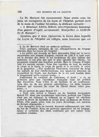 168 LES SECRETS DE LA SALETTE
Le Dr Mariavé fut excommunié. Nous avons sous les
yeux un exemplaire de La leçon de l'hôpital, portant écrit
de la main de l'auteur lui-même, la dédicace suivante :
« A Monsieur Adrien Robert, tres-respe'Clueux hommage
d'un pauvre d'esprit excommunié. Montpellier ce 15.III.19.
Dr H. Mariavé 4
• »
Ajoutons que si nous réprouvons la forme dans laquelle
La Leçon de l'Hôpi'tal est rédigée, nous trouvons que cet
4. Le Dr Mariavé était un médecin militaire.
Voici quelques exemples de ces intempérances de langage
relevées dans La Leçon dè l'hôpital :
< Le prêtre qui accepte de faire descendre Dieu sur la terre,
moyennant une somme d'argent, variant de 2,50 F à cent sous,
est le dernier des êtres. Il est au-d·essous du plus infâme des
bateleurs. Il est plus bas que le plus ignoble des félons... Le
proxénète remplit une fonction sociale. Mais le cloaque d'impu-
reté n'a aucune excuse... Vous êtes capables de tout, de marier
la carpe et le lapin, le corps de garde et la sacristie, le sabre
et le goupillon.... Nos modernes Pharisiens touchent du doigt
les méfaits de leur intellectualisme, nos sépulcres blanchis en
recueillent les fruits, nos docteurs de la loi sont tombés dans
le traquenard qu'ils avaient tendu... »
S'adressant au cardinal de Cabrières, il écrit : < Je ne
m'étonne plus que l'~cadé~ie française v~us ait préféré
Mgr Duchesne. Vous n'etes n1 un docteur, ni un confesseur,
vous êtes un de nos princes autoritaires... La belle lumière
d'amour qui rayonne du cœur du Christ blesse votre pau-
pière... » '
Et en parlant du pape Benoît XV :
< Tout cela arrive à l'heure où Sa Sainteté bochophile
Benoît XV, dans une scandaleuse interview, prétend que i'Eglise
n'est pas un tribunal, le tribunal où se jugent les attentats
contre le Droit. Sa Sainteté se ravale donc au-dessous de Ponce-
Pilate. Elle gagne ainsi, tous les jours davantage, son surnom
de Religio depopulata. »
Ces exemples, pris au hasard, donnent suffisamment une idée
du ton -de l'auteur. Nous ne pouvons approuver un tel langage,
même si certaines des idées soutenues par son auteur nous
semblent valables.
 