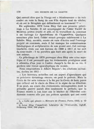 170 LES SECRETS DE LA SALETTE
Qui oserait dire que la Vierge. est « bienheureuse » de voir
couler en vain le Sang de son Fils depuis tant de siècles,
et où est le Séraphin qui délimiterait ce tourment 5
? »
En septembre 1879 Léon Bloy fait son premier pèleri-
nage à La Salette. Il est accompagné de l'abbé Tardif de
Moidrey, prêtre érudit et zélé, et ils travaillent de commun
à un ouvrage Le Symbo·lisme de l'ApparNion. Quelques
semaines plus tard, l'abbé meurt presque subitement à La
Salette. Bloy, accablé, essaie en vain d'écrire seul l'ouvrage
projeté en commun, mais il lui manque les connaissancfls
théologiques et scripturaires de son grand ami. Cet ouvrage
inachevé, reste sur son bureau de 1880 à 191 7 et lui sert
de sous-main ; il ne paraitra que huit ans après la mort de
son auteur.
Ce pèlerin age de 1879 provoque chez Bloy une crise mys-
tique et il est persuadé que les événements prodigieux sont
à attendre rl'un jour à l'autre. Jusqu'à la fin de sa vie, il
gardera une vision apocalyptique du monde.
Nous empruntons à Albert Béguin 6
, les citations suivan-
tes, écrites en 1915 :
« Les horreurs actuelles ont un aspect d'apocalypse qui
se précisera davantage encore, on peut le prévoir. Mais la
Croix de fer sera vaincue à la fin par la Croix de bois, parce
que celle-ci est le choix de Dieu et le signe de sa dilection.
Il se peut, au cours des événem ents inimaginables dont la
présente guerre paraît être seulement le prélude, que la
France monte à son tour sur le bûcher de !'Héroïne con-
damnée comme elle par ses prêtres apostats qui ont renié
5. « Celle qui pleure » , Mercure de France, Paris, 1933, p . 43
et 45.
6. Léon Bloy l'impatient, Librairie de l'Université, Egloff,
Fribourg, 1944, 240 pages.
 