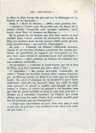 LES « llÉLANISTES » 171
la Mère de Dieu lorsqu'elle pleurait sur la Montagne de La
Salette, en les accusant. »
Dans l' « Ecrit de Mélanie » (1892), nous pouvons lire :
« Quand la France aura été purifiée par les fléaux de la
justice divine, lorsqu'elle sera presque anéantie, quasi
morte, alors Dieu lui donnera un Homme. »
Et la pensée de cet homme qui doit tout sauver et tout
rétablir dans l'ordre, devient le leit-motive des écrits de
Bloy. Le septième tome de son journal (1915) porte un nom
bien caractéristique : Au seuil de l'Apocailypse.
25 août : « J'attends un Homme infiniment inconnu,
auprès de qui les plus étrangers paraîtront des cousins ger-
mains, un guenilleux, je suppose, un va-nu-pieds, je l'es-
père bien, mais envoyé et missionné pour tout accomplir. »
25 octobre : « Moi, j'attends un homme. Je l'attends avec
une confiance invincible. »
16 novembre : « J'attends le Saint-Esprit, qui est le Feu
de Dieu, et je, n'ai vraiment pas autre chose à dire. »
17 décembre : « Ma pensée dévorante, continuelle, est
celle-ci. Toutes ces horreurs doivent finir, comme toujours,
par un Homme envoyé de Dieu et je sens q·ue cet homme
existe. Où est-il et pourquoi ne se montre-t-il pas ? 'Cette
sollicitude acharnée me poursuit dans ma veille et dans
mon sommeil et, quand je souffre, elle décuple ma souf-
france. A l'église, je pleure en pensant à cet Inconnu sans
qui rien ne paraît possible et dont je suis seul peut-être à
deviner ou à connaître }'.existence. Je Yad.i'ure per Deum
vivum, par tous les saints Noms, et je reviens accablé pour
lire les journaux qui me désespèrent. »
« Vous vous souviendrez un jour, mon ami, que· je vous
ai dit cela, et peut~être vous étonnerez-vous alors d'en avoir
un peu souri. »
 