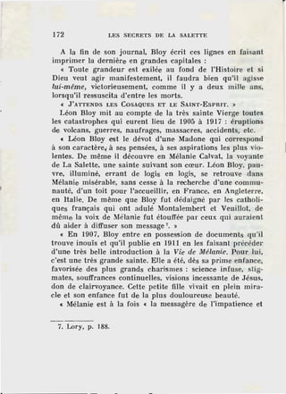 172 LES SECRETS DE LA SALETTE
A la fin de son journal, Bloy écrit ces lignes en faisant
imprimer la dernière en grandes capitales :
« Toute grandeur est exilée au fond de l'Histoire et si
Dieu veut agir manifestement, il faudra bien qu'il agisse
lui-même, victorieusement, comme il y a deux mille ans,
lorsqu'il ressuscita d'entre les morts.
« J'ATTENDS LES COSAQUES ET LE SAINT-ESPRIT. »
Léon Bloy mit au compte de la très sainte Vierge toutes
les catastrophes qui eurent lieu de 1905 à 1917 : éruptions
de volcans, guerres, naufrages, massacres, accidents, etc.
« Léon Bloy est le dévot d'une Madone qui correspond
à son caractère~ à ses pensées, à ses aspirations les plus vio-
lentes. De même il découvre en Mélanie Calvat, la voyante
de La Salette, une sainte suivant son cœur. Léon Bloy, pau-
vre, illuminé, errant de logis en logis, se retrouve dans
Mélanie misérable, sans cesse à la recherche d'une commu-
nauté, d'un toit pour l'accueillir, en France, en Angleterre,
en Italie. De même que Bloy fut dédaigné par les catholi-
ques français qui ont adulé Montalembert et Veuillot, de
même la voix de Mélanie fut étouffée par ceux qui auraient
dû aider à diffuser son message 7
• »
« En 1907, Bloy entre en possession de documents qu'il
trouve inouïs et qu'il publie en 1911 en les faisant précéder
d'une très belle introduction à la Vie de Mélanie. Pour lui,
c'est une très grande sainte. Elle a été, dès sa prime enfance,
favorisée des plus grands charismes : science infuse, stig-
mates, souffrances continuelles, visions incessante de Jésus,
don de clairvoyance. Cette petite fille vivait en plein mira-
cle et son enfance fut de la plus douloureuse beauté.
« Mélanie est à la fois « la messagère de l'impatience et
7. Lory, p. 188.
 