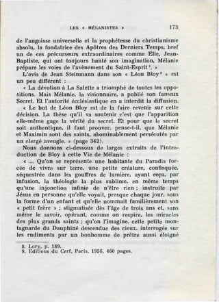 LES « MÉLANISTES :t 173
de l'angoisse universelle et la prophétesse du christianisme
absolu, la fondatrice des Apôtres des Derniers Temps, bref
un de ces précurseurs extraordinaires comme Elie, Jiean-
Baptiste, qui ont toujours hanté son imagination, Mélanie
prépare les voies de l'avènement du Saint-Esprit 8
• »
L'avis de Jean Steinmann dans son « Léon Bloy 9
» est
un peu différent :
« La dévotion à La Salette a triomphé de toutes les oppo-
sitions. Mais Mélanie, la visionnaire, a publié son fameux
Secret. Et l'autorité écclésiastique en a interdit la diffusion.
« Le but de Léon Bloy est de la faire revenir sur cette
décision. La thèse qu'il va soutenir _c'est que l'apparition
elle-même gage la vérité du secret. Et pour que le secret
soit authentique, il faut prouver, pense-t-il, que Mélanie
et Maximin sont des saints, abominablement persécutés par
un clergé aveugle. » (page 342).
Nous donnons ci-dessous de larges extraits de l'intro-
duction de Bloy à cette Vie de Mélanie :
« •.• Qu'on se représente une habitante du Paradis for-
cée de vivlle sur terre, une petite créature, confisquée,
séquestrée dans les gouffres de lumière, ayant reçu, par
infusion, la théologie la plus sublime, en même temps
qu'une injonction infinie de n'être rien ; instruite par
Jésus en personne qu'elle voyait, presque chaque jour, sous
la forme d'un enfant et qu'elle nommait familièrement son
« petit frère » ; stigmatisée dès l'âge de trois ans et, sans
même le savoir, opérant, comme on respire, les miracles
des plus grands saints ; qu'on l'imagine, cette petite mon-
tagnarde du Dauphiné descendue des cieux, interrogée sur
les rudiments par un bonhomme de prêtre aussi éloigné
8. Lory, p. 189.
9. Editions du Cerf, Paris, 1956, 460 pages.
 