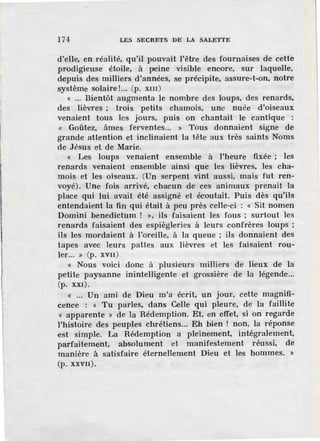 174 LES SECRETS DE LA SALETTE
d'elle, en réalité, qu'il pouvait l'être des fournaises de cette
prodigieuse étoile, à peine visible encore, sur laquelle,
depuis des milliers d'années, se précipite, assure-t-on, notre
système solaire!... (p. xm)
« ... Bientôt augmenta Je nombre des loups, des renards,
des lièvres ; trois petits chamois, une nuée d'oiseaux
venaient tous les jours, puis on chantait le cantique :
« Goûtez, âmes fe.rventes... » Tous donnaient signe de
grande attention et inclinaient la tête aux très saints Noms
de .Jésus et de Marie.
« Les loups venaient ensemble à l'heure fixée ; les
renards venaient ensemble ainsi que les lièvres, les cha-
mois et les oiseaux. (Un serpent vint aussi, mais fut ren-
voyé). Une fois arrivé, chacun de ces animaux prenait la
place qui lui avait été assigné et écoutait. Puis dès qu'ils
entendaient la fin qui était à peu près celle-ci : « Sit nomen
Domini benedictum ! », ils faisaient les fous ; surtout les
renards faisaient des espiègleries à Jeurs confrères loups ;
ils les mordaient à l'oreille, à la queue ; ils donnaient des
tapes avec leurs pattes aux lièvres et les faisaient rou-
ler... )) (p. XVII )
« Nous voici donc à plusieurs milliers de lieux de la
petite paysanne inintelligente et grossière de la légende...
(p. XXI).
« ... Un ami de Dieu m'a écrit, un jour, cette magnifi-
cence : « Tu parles, dans Celle qui pleure, de la faillite
« apparente » de la Rédemption. Et, en effet, si on regarde
l'histoire des peuples chrétiens... Eh bien ! non, la réponse
est simple. La Rédemption a pleinement, intégralement,
parfaitement, absolument et manifestement réussi, de
manière à satisfaire éternellement Dieu et les hommes. »
(p. XXVII).
 