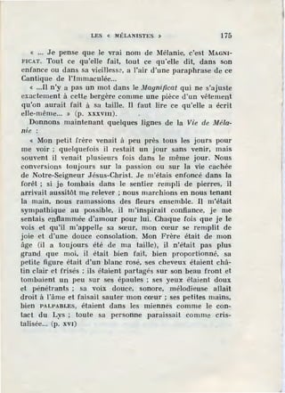 LES « lltÉLANISTES. » 175
« ... Je pense que Je vrai nom de Mélanie, c'est MAGNI-
FICAT. Tout ce qu'elle fait, tout ce qu'elle dit, dans son
enfance ou dans sa vieillesse, a l'air d'une paraphrase de ce
Cantique de l'Immaculée...
« ...Il n'y a pas un mot dans le Magnificat qui ne s'ajuste
exactement à cette bergère comme une pièce d'un vêtement
qu'on aurait fait à sa taille. Il faut lire ce qu'elle a écrit
elle-même... » (p. xxxvm).
Donnons maintenant quelques lignes de la Vie de Méla-
nie :
« Mon petit frère venait à peu près tous les jours pour
me voir ; quelquefois il restait un jour sans venir, mais
souvent il venait plusieurs fois dans le même jour. Nous
conversions toujours sur la passion ou sur la vie cachée
de Notre-Seigneur J ésus-Christ. Je m'étais enfoncé dans la
forêt ; si je tombais dans le sentier rempli de pierres, il
arrivait aussitôt me relever ; nous marchions en nous tenant
la main, nous ramassions des fleurs ensemble. Il m'était
sympathique au possible, il m'inspirait confiance, je me
sentais enflammée d'amour pour lui. Chaque fois que je le
vois et qu'il m'appelle sa sœur, mon cœur se remplit de
joie et d'une douce consolation. Mon Frère était <le mon
âge (il a toujours été de ma taille), il n'était pas plus
grand que moi, il était bien fait, bien proportionné, sa
petite figure était d'un blanc rosé, ses cheveux étaient châ-
tin clair et frisés ; ils étaient partagés sur son beau front et
tombaient un peu sur ses épaules ; ses yeu:x: étaient doux
et pénétrants ; sa voix douce, sonore, mélodieuse allait
droit à l'âme et faisait sauter mon cœur ; ses petites mains,
bien PALPABLES, étaient dans les miennés comme Je con-
tact du Lys ; toute sa personne paraissait comme cris-
talisée... (p. xvI)
 