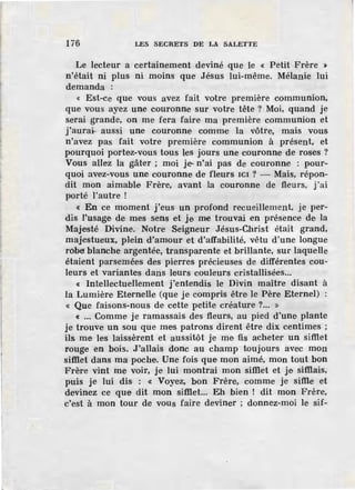 li6 LES SECRETS DE LA SALETTE
Le lecteur a certainement deviné que le « Petit Frère »
n'était ni plus ni moins que Jésus lui-même. Mélanie lui
demanda :
« Est-ce que vous avez fait votre première communion,
que vous ayez une couronne sur votre tête ? Moi, quand je
serai grande, on me fera faire ma première communion et
j'aurai- aussi une couronne comme la vôtre, mais vous
n'avez pas fait votre première communion à présent, et
pourquoi portez-vous tous les jours une couronne de roses ?
Vous allez la gâter; moi je-n'ai pas de couronne : pour-
quoi avez-vous une couronne de fleurs ICI ? - Mais, répon-
dit mon aimable Frère, avant la couronne de fleurs, j'ai
porté l'autre l
« En ce moment j'eus un profond recueillement, je per-
dis l'usage de mes s·ens et je me trouvai en présence de la
Majesté Divine. Notre Seigneur Jésus-Christ était grand,
majestueux, plein d"amour et d'affabilité, vêtu d'une longue
robé blanche argentée, transparente et brillante, sur laquelle
étaient parsemées des pierres précieuses de différentes cou-
leurs et variantes dans leurs couleurs cristallisées...
« Intellectuellement j'entendis le Divin maître disant à
la Lumière Eternelle (que je compris être le Père Eternel) :
« Que faisons-nous de cette petite créature ?... »
« ... Comme je ramassais des fleurs, au pied d'une plante
je trouve un sou que mes patrons dirent être dix centimes ;
ils me les laissèrent et aussitôt je me fis acheter un sifilet
rouge en bois. J'allais donc au champ toujours avec mon
sifilet dans ma poche. Une fois que mon aimé, mon tout bon
Frère vint me voir, je lui montrai mon sifilet et je sifilais,
puis je lui dis : « Voyez, bon Frère, comme je sifile et
devinez ce que dit mon sifilet... Eh bien l dit mon Frère,
c'est à mon tour de vous faire deviner ; donnez-moi le sif-
 